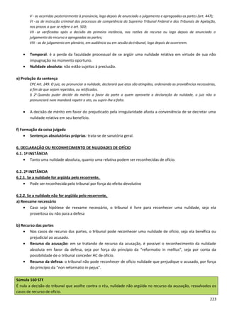 V - as ocorridas posteriormente à pronúncia, logo depois de anunciado o julgamento e apregoadas as partes (art. 447);
VI - as de instrução criminal dos processos de competência do Supremo Tribunal Federal e dos Tribunais de Apelação,
nos prazos a que se refere o art. 500;
VII - se verificadas após a decisão da primeira instância, nas razões de recurso ou logo depois de anunciado o
julgamento do recurso e apregoadas as partes;
VIII - as do julgamento em plenário, em audiência ou em sessão do tribunal, logo depois de ocorrerem.
• Temporal: é a perda da faculdade processual de se argüir uma nulidade relativa em virtude de sua não
impugnação no momento oportuno.
• Nulidade absoluta: não estão sujeitas à preclusão.
e) Prolação da sentença
CPC Art. 249. O juiz, ao pronunciar a nulidade, declarará que atos são atingidos, ordenando as providências necessárias,
a fim de que sejam repetidos, ou retificados.
§ 2o
Quando puder decidir do mérito a favor da parte a quem aproveite a declaração da nulidade, o juiz não a
pronunciará nem mandará repetir o ato, ou suprir-lhe a falta.
• A decisão de mérito em favor do prejudicado pela irregularidade afasta a conveniência de se decretar uma
nulidade relativa em seu benefício.
f) Formação da coisa julgada
• Sentenças absolutórias próprias: trata-se de sanatória geral.
6. DECLARAÇÃO OU RECONHECIMENTO DE NULIDADES DE OFÍCIO
6.1. 1ª INSTÂNCIA
• Tanto uma nulidade absoluta, quanto uma relativa podem ser reconhecidas de ofício.
6.2. 2ª INSTÂNCIA
6.2.1. Se a nulidade for argüida pelo recorrente,
• Pode ser reconhecida pelo tribunal por força do efeito devolutivo
6.2.2. Se a nulidade não for argüida pelo recorrente,
a) Reexame necessário
• Caso seja hipótese de reexame necessário, o tribunal é livre para reconhecer uma nulidade, seja ela
proveitosa ou não para a defesa
b) Recurso das partes
• Nos casos de recurso das partes, o tribunal pode reconhecer uma nulidade de ofício, seja ela benéfica ou
prejudicial ao acusado.
• Recurso da acusação: em se tratando de recurso da acusação, é possível o reconhecimento da nulidade
absoluta em favor da defesa, seja por força do princípio da “reformatio in mellius”, seja por conta da
possibilidade de o tribunal conceder HC de ofício.
• Recurso da defesa: o tribunal não pode reconhecer de ofício nulidade que prejudique o acusado, por força
do princípio da “non reformatio in pejus”.
Súmula 160 STF
É nula a decisão do tribunal que acolhe contra o réu, nulidade não argüida no recurso da acusação, ressalvados os
casos de recurso de ofício.
223
 