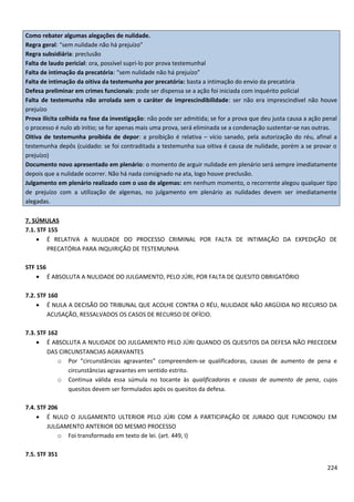 Como rebater algumas alegações de nulidade.
Regra geral: “sem nulidade não há prejuízo”
Regra subsidiária: preclusão
Falta de laudo pericial: ora, possível supri-lo por prova testemunhal
Falta de intimação da precatória: “sem nulidade não há prejuízo”
Falta de intimação da oitiva da testemunha por precatória: basta a intimação do envio da precatória
Defesa preliminar em crimes funcionais: pode ser dispensa se a ação foi iniciada com inquérito policial
Falta de testemunha não arrolada sem o caráter de imprescindibilidade: ser não era imprescindível não houve
prejuízo
Prova ilícita colhida na fase da investigação: não pode ser admitida; se for a prova que deu justa causa a ação penal
o processo é nulo ab initio; se for apenas mais uma prova, será eliminada se a condenação sustentar-se nas outras.
Oitiva de testemunha proibida de depor: a proibição é relativa – vício sanado, pela autorização do réu, afinal a
testemunha depôs (cuidado: se foi contraditada a testemunha sua oitiva é causa de nulidade, porém a se provar o
prejuízo)
Documento novo apresentado em plenário: o momento de arguir nulidade em plenário será sempre imediatamente
depois que a nulidade ocorrer. Não há nada consignado na ata, logo houve preclusão.
Julgamento em plenário realizado com o uso de algemas: em nenhum momento, o recorrente alegou qualquer tipo
de prejuízo com a utilização de algemas, no julgamento em plenário as nulidades devem ser imediatamente
alegadas.
7. SÚMULAS
7.1. STF 155
• É RELATIVA A NULIDADE DO PROCESSO CRIMINAL POR FALTA DE INTIMAÇÃO DA EXPEDIÇÃO DE
PRECATÓRIA PARA INQUIRIÇÃO DE TESTEMUNHA
STF 156
• É ABSOLUTA A NULIDADE DO JULGAMENTO, PELO JÚRI, POR FALTA DE QUESITO OBRIGATÓRIO
7.2. STF 160
• É NULA A DECISÃO DO TRIBUNAL QUE ACOLHE CONTRA O RÉU, NULIDADE NÃO ARGÜIDA NO RECURSO DA
ACUSAÇÃO, RESSALVADOS OS CASOS DE RECURSO DE OFÍCIO.
7.3. STF 162
• É ABSOLUTA A NULIDADE DO JULGAMENTO PELO JÚRI QUANDO OS QUESITOS DA DEFESA NÃO PRECEDEM
DAS CIRCUNSTANCIAS AGRAVANTES
o Por “circunstâncias agravantes” compreendem-se qualificadoras, causas de aumento de pena e
circunstâncias agravantes em sentido estrito.
o Continua válida essa súmula no tocante às qualificadoras e causas de aumento de pena, cujos
quesitos devem ser formulados após os quesitos da defesa.
7.4. STF 206
• É NULO O JULGAMENTO ULTERIOR PELO JÚRI COM A PARTICIPAÇÃO DE JURADO QUE FUNCIONOU EM
JULGAMENTO ANTERIOR DO MESMO PROCESSO
o Foi transformado em texto de lei. (art. 449, I)
7.5. STF 351
224
 
