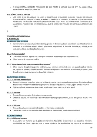 • É DESNECESSÁRIA RESPOSTA PRELIMINAR DE QUE TRATA O ARTIGO 514 DO CPP, NA AÇÃO PENAL
INSTRUÍDA POR INQUÉRITO POLICIAL.
7.11. SÚMULA VINCULANTE 11
• SÓ É LÍCITO O USO DE ALGEMAS EM CASOS DE RESISTÊNCIA E DE FUNDADO RECEIO DE FUGA OU DE PERIGO À
INTEGRIDADE FÍSICA PRÓPRIA OU ALHEIA, POR PARTE DO PRESO OU DE TERCEIROS, JUSTIFICADA A EXCEPCIONALIDADE
POR ESCRITO, SOB PENA DE RESPONSABILIDADE DISCIPLINAR, CIVIL E PENAL DO AGENTE OU DA AUTORIDADE E DE
NULIDADE DA PRISÃO OU DO ATO PROCESSUAL A QUE SE REFERE, SEM PREJUÍZO DA RESPONSABILIDADE CIVIL DO
ESTADO
R
ECURSOS NO PROCESSO PENAL
1. INTRODUÇÃO
1.1. CONCEITO DE RECURSO
• É o instrumento processual voluntário de impugnação de decisões judiciais previsto em lei, utilizado antes da
preclusão e na mesma relação jurídica processual, objetivando a reforma, invalidação, integração ou
esclarecimento da decisão judicial anterior.
1.1.1. “Voluntariedade”
• O recurso é um ônus. A parte não é obrigada a recorrer, mas sim opta por recorrer ou não.
• Difere recurso de exame necessário
1.1.2. “Antes da preclusão e na mesma relação processual”
• Difere recurso de ação impugnativa autônoma, v.g., a revisão criminal só pode ser ajuizada após o trânsito
em julgado de sentença condenatória ou absolutória imprópria. Não há início de nova relação jurídica, mas
desdobramento ou prolongamento daquela já existente.
1.2. NATUREZA JURÍDICA
1.2.1. 1ª corrente: Ada Pellegrini
• A primeira corrente entende a natureza jurídica do recurso como um desdobramento do direito de ação ou
defesa. Seria uma continuidade da relação jurídica processual que ainda persiste, agora em fase recursal.
• Crítica: confunde o direito de obter tutela jurisdicional com o exercício da ação penal
1.2.2. 2ª corrente
• Recurso é uma nova ação dentro do mesmo processo.
• Críticas: o recurso por essência é o desdobramento de relação preexistente, e não deflagração de uma nova
ação.
1.2.3. 3ª corrente
• Recurso é qualquer meio destinado a obter a reforma de uma decisão.
• Críticas: HC e revisão são meios de obter a reforma de uma decisão, porém não são recursos.
1.3. FUNDAMENTOS
1.3.1. Falibilidade humana
• O juiz, como ser humano que é, pode cometer erros. Possibilitar o reexame de sua decisão é minorar a
possibilidade de falhas. Além do que, a mera existência da possibilidade de recurso é um elemento
226
 