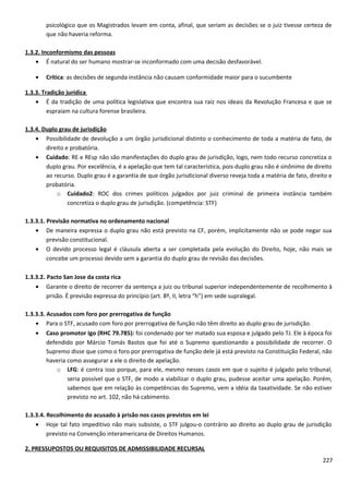 psicológico que os Magistrados levam em conta, afinal, que seriam as decisões se o juiz tivesse certeza de
que não haveria reforma.
1.3.2. Inconformismo das pessoas
• É natural do ser humano mostrar-se inconformado com uma decisão desfavorável.
• Crítica: as decisões de segunda instância não causam conformidade maior para o sucumbente
1.3.3. Tradição jurídica
• É da tradição de uma política legislativa que encontra sua raiz nos ideais da Revolução Francesa e que se
espraiam na cultura forense brasileira.
1.3.4. Duplo grau de jurisdição
• Possibilidade de devolução a um órgão jurisdicional distinto o conhecimento de toda a matéria de fato, de
direito e probatória.
• Cuidado: RE e REsp não são manifestações do duplo grau de jurisdição, logo, nem todo recurso concretiza o
duplo grau. Por excelência, é a apelação que tem tal característica, pois duplo grau não é sinônimo de direito
ao recurso. Duplo grau é a garantia de que órgão jurisdicional diverso reveja toda a matéria de fato, direito e
probatória.
o Cuidado2: ROC dos crimes políticos julgados por juiz criminal de primeira instância também
concretiza o duplo grau de jurisdição. (competência: STF)
1.3.3.1. Previsão normativa no ordenamento nacional
• De maneira expressa o duplo grau não está previsto na CF, porém, implicitamente não se pode negar sua
previsão constitucional.
• O devido processo legal é cláusula aberta a ser completada pela evolução do Direito, hoje, não mais se
concebe um processo devido sem a garantia do duplo grau de revisão das decisões.
1.3.3.2. Pacto San Jose da costa rica
• Garante o direito de recorrer da sentença a juiz ou tribunal superior independentemente de recolhimento à
prisão. É previsão expressa do princípio (art. 8º, II, letra “h”) em sede supralegal.
1.3.3.3. Acusados com foro por prerrogativa de função
• Para o STF, acusado com foro por prerrogativa de função não têm direito ao duplo grau de jurisdição.
• Caso promotor Igo (RHC 79.785): foi condenado por ter matado sua esposa e julgado pelo TJ. Ele à época foi
defendido por Márcio Tomás Bastos que foi até o Supremo questionando a possibilidade de recorrer. O
Supremo disse que como o foro por prerrogativa de função dele já está previsto na Constituição Federal, não
haveria como assegurar a ele o direito de apelação.
o LFG: é contra isso porque, para ele, mesmo nesses casos em que o sujeito é julgado pelo tribunal,
seria possível que o STF, de modo a viabilizar o duplo grau, pudesse aceitar uma apelação. Porém,
sabemos que em relação às competências do Supremo, vem a idéia da taxatividade. Se não estiver
previsto no art. 102, não há cabimento.
1.3.3.4. Recolhimento do acusado à prisão nos casos previstos em lei
• Hoje tal fato impeditivo não mais subsiste, o STF julgou-o contrário ao direito ao duplo grau de jurisdição
previsto na Convenção interamericana de Direitos Humanos.
2. PRESSUPOSTOS OU REQUISITOS DE ADMISSIBILIDADE RECURSAL
227
 