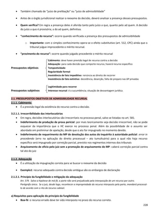 • Também chamado de “juízo de prelibação” ou “juízo de admissibilidade”
• Antes de o órgão jurisdicional realizar o reexame da decisão, deverá analisar a presença desses pressupostos.
• Quem verifica? Em regra a presença deles é aferida tanto pelo juízo a quo, quanto pelo ad quem. A decisão
do juízo a quo é provisória; a do ad quem, definitiva.
• “conhecimento do recurso”: ocorre quando verificada a presença dos pressupostos de admissibilidade
o Importante: com o simples conhecimento opera-se o efeito substitutivo (art. 512, CPC) ainda que o
tribunal julgue improcedente o mérito recursal.
• “provimento do recurso”: ocorre quando julgado procedente o mérito recursal
Cabimento: deve haver previsão legal de recurso contra a decisão
Adequação: para cada decisão que comporte recurso, haverá recurso específico
Pressupostos objetivos Tempestividade:
Regularidade formal:
Inexistência de fato impeditivo: renúncia ao direito de recorrer
Inexistência de fato extintivo: desistência, deserção, falta de preparo nas AP privadas
Legitimidade para recorrer
Pressupostos subjetivos Interesse recursal: é a sucumbência; situação de desvantagem jurídica.
2.1. PRESSUPOSTOS OBJETIVOS DE ADMISSIBILIDADE RECURSAL
2.1.1. Cabimento
• É a previsão legal da existência do recurso contra a decisão.
3.2.1.1. Irrecorribilidade das interlocutórias
• Em regra, decisões interlocutórias são irrecorríveis no processo penal, salvo se listadas no art. 581.
• Indeferimento de produção de prova pericial: por mais teoricamente seja decisão irrecorrível, não se pode
esquecer da importância que o HC exerce no processo penal. Além da possibilidade de o assunto ser
abordado em preliminar de apelação, desde que o ato for impugnado no momento devido.
• Indeferimento de requerimento do MP de devolução dos autos do inquérito à autoridade policial: error in
procedendo (erro na aplicação do direito processual – ato tumultuário) para o qual não haja recurso
específico será impugnado por correição parcial, previsto nos regimentos internos dos tribunais
• Arquivamento de ofício pelo juiz sem a promoção de arquivamento do MP: caberá correição parcial contra
tal ato do juiz
2.1.2. Adequação
• É a utilização da impugnação correta para se buscar o reexame da decisão
• Exemplo1: recurso adequado contra decisão ambígua são os embargos de declaração
2.1.2.1. Princípio da fungibilidade e mitigação da adequação
Art. 579. Salvo a hipótese de má-fé, a parte não será prejudicada pela interposição de um recurso por outro.
Parágrafo único. Se o juiz, desde logo, reconhecer a impropriedade do recurso interposto pela parte, mandará processá-
lo de acordo com o rito do recurso cabível.
a) Requisitos para aplicação do princípio da fungibilidade
• Boa-fé: o recurso errado deve ter sido interposto no prazo do recurso correto.
228
 
