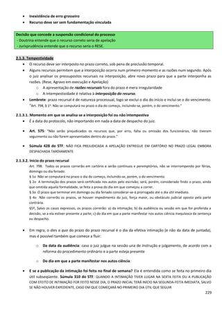 • Inexistência de erro grosseiro
• Recurso deve ser sem fundamentação vinculada
Decisão que concede a suspensão condicional do processo
- Doutrina entende que o recurso correto seria de apelação
- Jurisprudência entende que o recurso seria o RESE.
2.1.3. Tempestividade
• O recurso deve ser interposto no prazo correto, sob pena de preclusão temporal.
• Alguns recursos permitem que a interposição ocorra num primeiro momento e as razões num segundo. Após
o juiz analisar os pressupostos recursais na interposição, abre novo prazo para que a parte interponha as
razões. (Rese, Agravo em execução e Apelação)
o A apresentação de razões recursais fora do prazo é mera irregularidade
o A intempestividade é relativa à interposição do recurso.
• Lembrete: prazo recursal é de natureza processual, logo se exclui o dia do início e inclui-se o do vencimento.
“Art. 798, § 1o
: Não se computará no prazo o dia do começo, incluindo-se, porém, o do vencimento.”
2.1.3.1. Momento em que se analisa se a interposição foi ou não intempestiva
• É a data do protocolo, não importando em nada a data de despacho do juiz.
• Art. 575: “Não serão prejudicados os recursos que, por erro, falta ou omissão dos funcionários, não tiverem
seguimento ou não forem apresentados dentro do prazo.”
• Súmula 428 do STF: NÃO FICA PREJUDICADA A APELAÇÃO ENTREGUE EM CARTÓRIO NO PRAZO LEGAL EMBORA
DESPACHADA TARDIAMENTE
2.1.3.2. Início do prazo recursal
Art. 798. Todos os prazos correrão em cartório e serão contínuos e peremptórios, não se interrompendo por férias,
domingo ou dia feriado.
§ 1o Não se computará no prazo o dia do começo, incluindo-se, porém, o do vencimento.
§ 2o A terminação dos prazos será certificada nos autos pelo escrivão; será, porém, considerado findo o prazo, ainda
que omitida aquela formalidade, se feita a prova do dia em que começou a correr.
§ 3o O prazo que terminar em domingo ou dia feriado considerar-se-á prorrogado até o dia útil imediato.
§ 4o Não correrão os prazos, se houver impedimento do juiz, força maior, ou obstáculo judicial oposto pela parte
contrária.
§5º, Salvo os casos expressos, os prazos correrão: a) da intimação; b) da audiência ou sessão em que for proferida a
decisão, se a ela estiver presente a parte; c) do dia em que a parte manifestar nos autos ciência inequívoca da sentença
ou despacho.
• Em regra, o dies a quo do prazo do prazo recursal é o dia da efetiva intimação (e não da data de juntada),
mas é possível também que comece a fluir:
o Da data da audiência: caso o juiz julgue na sessão una de instrução e julgamento, de acordo com a
reforma do procedimento ordinário e a parte esteja presente
o Do dia em que a parte manifestar nos autos ciência:
• E se a publicação da intimação foi feita no final de semana? Ela é entendida como se feita no primeiro dia
útil subseqüente. Súmula 310 do STF: QUANDO A INTIMAÇÃO TIVER LUGAR NA SEXTA FEITA OU A PUBLICAÇÃO
COM EFEITO DE INTIMAÇÃO FOR FEITO NESSE DIA, O PRAZO INICIAL TERÁ INÍCIO NA SEGUNDA-FEITA IMEDIATA, SALVO
SE NÃO HOUVER EXPEDIENTE, CASO EM QUE COMEÇARÁ NO PRIMEIRO DIA ÚTIL QUE SEGUIR
229
 