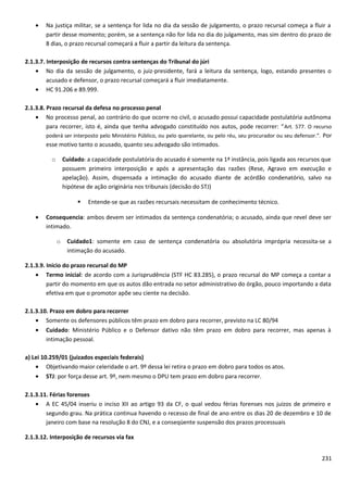 • Na justiça militar, se a sentença for lida no dia da sessão de julgamento, o prazo recursal começa a fluir a
partir desse momento; porém, se a sentença não for lida no dia do julgamento, mas sim dentro do prazo de
8 dias, o prazo recursal começará a fluir a partir da leitura da sentença.
2.1.3.7. Interposição de recursos contra sentenças do Tribunal do júri
• No dia da sessão de julgamento, o juiz-presidente, fará a leitura da sentença, logo, estando presentes o
acusado e defensor, o prazo recursal começará a fluir imediatamente.
• HC 91.206 e 89.999.
2.1.3.8. Prazo recursal da defesa no processo penal
• No processo penal, ao contrário do que ocorre no civil, o acusado possui capacidade postulatória autônoma
para recorrer, isto é, ainda que tenha advogado constituído nos autos, pode recorrer: “Art. 577. O recurso
poderá ser interposto pelo Ministério Público, ou pelo querelante, ou pelo réu, seu procurador ou seu defensor.”. Por
esse motivo tanto o acusado, quanto seu advogado são intimados.
o Cuidado: a capacidade postulatória do acusado é somente na 1ª instância, pois ligada aos recursos que
possuem primeiro interposição e após a apresentação das razões (Rese, Agravo em execução e
apelação). Assim, dispensada a intimação do acusado diante de acórdão condenatório, salvo na
hipótese de ação originária nos tribunais (decisão do STJ)
 Entende-se que as razões recursais necessitam de conhecimento técnico.
• Consequencia: ambos devem ser intimados da sentença condenatória; o acusado, ainda que revel deve ser
intimado.
o Cuidado1: somente em caso de sentença condenatória ou absolutória imprópria necessita-se a
intimação do acusado.
2.1.3.9. Início do prazo recursal do MP
• Termo inicial: de acordo com a Jurisprudência (STF HC 83.285), o prazo recursal do MP começa a contar a
partir do momento em que os autos dão entrada no setor administrativo do órgão, pouco importando a data
efetiva em que o promotor apõe seu ciente na decisão.
2.1.3.10. Prazo em dobro para recorrer
• Somente os defensores públicos têm prazo em dobro para recorrer, previsto na LC 80/94
• Cuidado: Ministério Público e o Defensor dativo não têm prazo em dobro para recorrer, mas apenas à
intimação pessoal.
a) Lei 10.259/01 (juizados especiais federais)
• Objetivando maior celeridade o art. 9º dessa lei retira o prazo em dobro para todos os atos.
• STJ: por força desse art. 9º, nem mesmo o DPU tem prazo em dobro para recorrer.
2.1.3.11. Férias forenses
• A EC 45/04 inseriu o inciso XII ao artigo 93 da CF, o qual vedou férias forenses nos juízos de primeiro e
segundo grau. Na prática continua havendo o recesso de final de ano entre os dias 20 de dezembro e 10 de
janeiro com base na resolução 8 do CNJ, e a conseqüente suspensão dos prazos processuais
2.1.3.12. Interposição de recursos via fax
231
 
