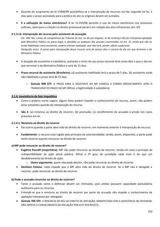 • Quando do surgimento da lei 9.800/99 possibilitou-se a interposição de recursos via fax; segundo tal lei, 5
dias após o prazo assinalado para a prática do ato os originais devem ser juntados.
• E a utilização de meios eletrônicos? A lei 11.419/06 permite o uso de meios eletrônicos nos processos
judiciais, salvo para a citação no direito processual penal e em relação aos atos infracionais (art. 6º)
2.1.3.13. Interposição de recurso pelo assistente de acusação
Art. 598. Nos crimes de competência do Tribunal do Júri, ou do juiz singular, se da sentença não for interposta apelação
pelo Ministério Público no prazo legal, o ofendido ou qualquer das pessoas enumeradas no art. 31, ainda que não se
tenha habilitado como assistente, poderá interpor apelação, que não terá, porém, efeito suspensivo.
Parágrafo único. O prazo para interposição desse recurso será de quinze dias e correrá do dia em que terminar o do
Ministério Público.
• A atuação do assistente é subsidiária, portanto o início do seu prazo recursal terá como dies a quo o dia em
que terminar o do Ministério Público e será de 15 dias.
• Prazo recursal do assistente (Brasileiro): (a) assistente habilitado terá o prazo de 5 dias, (b) assistente ainda
não habilitado o prazo será de 15 dias.
o Súmula 448 STF: O PRAZO PARA O ASSISTENTE DO MP COMEÇA A CORRER IMEDIATAMENTE APÓS O
TRANSCURSO DO PRAZO DO MP (Afinal, a legitimidade é subsidiária)
2.1.4. Inexistência de fato impeditivo
• Como o próprio nome sugere, alguns fatos podem impedir o conhecimento do recurso, assim, não podem
estar presentes quando da interposição do recurso
• São 3: (a) renúncia ao direito de recorrer, (b) preclusão, (c) recolhimento do acusado à prisão nos casos
previstos em lei.
2.1.4.1. Renúncia ao direito de recorrer
• Ela ocorre quando a parte abre mão do direito de recorrer, em momento anterior à interposição do recurso.
• Fundamento: o recurso está regido pelo princípio da voluntariedade; sendo, assim, disponível, a parte pode
tanto recorrer quanto renunciar ao direito de recorrer.
a) MP pode renunciar ao direito de recorrer?
• Eugênio Paccelli (majoritária): MP não pode renunciar ao direito de recorrer, tendo em vista o princípio da
indisponibilidade da ação penal pública. Afinal o 2º grau de jurisdição nada mais é do que um
desdobramento do direito de ação.
o Outro argumento: quem não pode desistir, não pode renunciar ao direito de recorrer
• Denílson Feitosa: nada impede que o MP abra mão do direito de recorrer. Se o MP não é obrigado a
recorrer, pode renunciar ao direito de recorrer.
b) Pode o acusado renunciar ao direito de recorrer?
• Tanto o acusado como o defensor devem ser intimados, pois ambos possuem capacidade postulatória
autônoma para os recursos.
• Entende-se que a renúncia ao direito de recorrer por parte do acusado não impede o conhecimento da
apelação interposta por advogado.
• Súmula 705 STF: A RENÚNCIA DO RÉU AO DIREITO DE APELAÇÃO, MANIFESTADA SEM A ASSISTÊNCIA DO DEFENSOR,
NÃO IMPEDE O CONHECIMENTO DA APELAÇÃO POR ESTE INTERPOSTA.
232
 