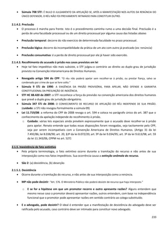 • Súmula 708 STF: É NULO O JULGAMENTO DA APELAÇÃO SE, APÓS A MANIFESTAÇÃO NOS AUTOS DA RENÚNCIA DO
ÚNICO DEFENSOR, O RÉU NÃO FOI PREVIAMENTE INTIMADO PARA CONSTITUIR OUTRO.
2.1.4.2. Preclusão
• O processo é marcha para frente. Isto é o procedimento caminha rumo a uma decisão final. Preclusão é a
perda de uma faculdade processual ou de um direito processual por alguma causa das listadas abaixo
• Preclusão temporal: decorre do não exercício de determinada faculdade no prazo processual.
• Preclusão lógica: decorre da incompatibilidade da prática de um ato com outro já praticado (ex: renúncia)
• Preclusão consumativa: é a perda de direito processual por ele já haver sido exercido.
2.1.4.3. Recolhimento do acusado à prisão nos casos previstos em lei
• Hoje tal fato impeditivo não mais subsiste, o STF julgou-o contrário ao direito ao duplo grau de jurisdição
previsto na Convenção interamericana de Direitos Humanos.
• Revogado artigo 594 do CPP: “O réu não poderá apelar sem recolher-se á prisão, ou prestar fiança, salvo se
condenado por crime de que se livre solto.”
• Súmula 9 STJ de 1990: A EXIGÊNCIA DA PRISÃO PROVISÓRIA, PARA APELAR, NÃO OFENDE A GARANTIA
CONSTITUCIONAL DA PRESUNÇÃO DE INOCÊNCIA.
• STF HC 88.420 de 2007: o STF reconhece a força da previsão na convenção americana dos direitos humanos
que prevê o duplo grau de jurisdição obrigatório.
• Súmula 347 STJ de 2008: O CONHECIMENTO DE RECURSO DE APELAÇÃO DO RÉU INDEPENDE DE SUA PRISÃO.
(cuidado: o STJ não revogou formalmente a súmula 09)
• Lei 11.719/08: a reforma do CPP de 2008 revoga o art. 594 e coloca no parágrafo único do art. 387 que o
conhecimento da apelação independe do recolhimento à prisão.
o Cuidado: várias leis especiais ainda prevêem expressamente que o acusado deve recolher-se à prisão
para apelar. Renato entende que todas essas disposições foram revogadas, seja tacitamente pelo CPP,
seja por serem incompatíveis com a Convenção Americana de Direitos Humanos. (Artigo 31 da lei
7.492/86; lei 8.038/90; art. 20, §3º da lei 8.072/20; art. 9º da lei 9.034/95; art. 3º da lei 9.613/98; art. 59
da lei 11.343/06, CPPM no art. 527)
2.1.5. Inexistência de fato extintivo
• Pela própria terminologia, o fato extintivo ocorre durante a tramitação do recurso e não antes de sua
interposição como nos fatos impeditivos. Sua ocorrência causa a extinção anômala do recurso.
• São 2: (a) desistência, (b) deserção
2.1.5.1. Desistência
• Ocorre durante a tramitação do recurso, e não antes de sua interposição como a renúncia.
• MP não pode desistir: “Art. 576. O Ministério Público não poderá desistir de recurso que haja interposto.”
o E se for a hipótese em que um promotor recorre e outro apresenta razões? Alguns entendem que
mesmo nesse caso o promotor deverá apresentar razões, outros entendem, com base na independência
funcional que o promotor pode apresentar razões em sentido contrário ao colega substituído.
• E o advogado, pode desistir? O ideal é entender que a manifestação de desistência do advogado deve ser
ratificada pelo acusado, caso contrário deve ser intimado para constituir novo advogado.
233
 