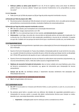 • Defensor público ou dativo pode desistir? O art. 45, VII da lei orgânica coloca como dever do defensor
público interpor os recursos cabíveis “sempre que encontrar fundamentos na lei, jurisprudência ou prova
nos autos”
2.1.5.2. Deserção
• Pode ocorrer por (a) falta de preparo ou (b) por fuga da prisão enquanto tramitando o recurso.
a) Deserção por falta de preparo (Art. 806)
• No processo penal a deserção por falta de preparo só ocorre ao querelante, isto é, nas ações penais privadas
personalíssimas e exclusivamente privadas, ressalvada a hipótese de comprovada pobreza.
b) Deserção por fuga da prisão enquanto tramitando o recurso
• STF: não mais subsiste, pois incompatível com a Convenção Interamericana
• Lei 12.403/11: revogou expressamente o art. 595
• Art. 595: “Se o réu condenado fugir depois de haver apelado, será declarada deserta a apelação.”
• Interessante: o cara fugiu, mas antes de o recurso dele ser declarado extinto, ele havia sido recapturado. E aí
se discutia isso. Se o fato de ele ter sido recapturado, possibilitaria o recurso de ser conhecido. A resposta
era que não. Cuidado com isso porque da mesma forma que o recolhimento à prisão caiu, isso também caiu.
2.1.6. Regularidade formal
• Essa regularidade formal geralmente é apontada como a observação (a) à forma de interposição do recurso e
(b) à motivação.
• Quanto à forma de interposição no 1º grau de jurisdição a interposição pode dar-se por (a) termo nos autos,
v.g., acusado intimado da sentença no presídio diz para o oficial de justiça que deseja recorrer ou (b) petição
(art. 578 do CPP); geralmente são aqueles em que a razão pode ser posteriormente apresentada
• Quanto à forma de interposição de recursos ao tribunal as razões devem estar presentes conjuntamente, v.g.
recursos extraordinários. Assim, a falta das razões causará a irregularidade formal.
• Hipóteses de necessária formação de instrumento: deve-se tomar cuidado com essas hipóteses, pois o ônus
de formá-lo corretamente é do recorrente, v.g. agravo de instrumento para interposição de recurso
extraordinário
• Súmula 115 do STJ: NA INSTÂNCIA ESPECIAL É INEXISTENTE RECURSO INTERPOSTO POR ADVOGADO SEM
PROCURAÇÃO NOS AUTOS.
2.2. PRESSUPOSTOS SUBJETIVOS DE ADMISSIBILIDADE RECURSAL
• São 2: (a) legitimidade e (b) interesse
2.2.1. Legitimidade recursal
• Art. 577: O recurso poderá ser interposto pelo Ministério Público, ou pelo querelante, ou pelo réu, seu procurador ou
seu defensor.
• No processo penal tanto o acusado como seu defensor são dotados de capacidade postulatória para a
interposição de recursos, porém o acusado não detém conhecimentos técnicos para interpor as razões,
devendo o juiz, caso esteja desassistido, nomear defensor.
o Importante: o advogado pode recorrer ainda que contra a vontade de seu cliente
234
 