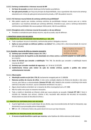2.2.2.2. Sentença condenatória e interesse recursal do MP
• Em favor do acusado: possível, desde que tenha havido sucumbência.
• Na ação penal privada: por força do princípio da disponibilidade, caso o querelante não recorra de sentença
absolutória em crimes de ação penal exclusivamente privada, o MP não poderá recorrer.
2.2.2.3. Há interesse recursal diante de sentença extintiva da punibilidade?
• Não poderá aquele que recebeu sentença extintiva da punibilidade interpor recurso para ver o mérito
apreciado e sua inocência atestada por sentença definitiva. Entende-se que, como a sentença declaratória
extintiva da punibilidade não causa qualquer efeito penal, não há sucumbência.
2.2.2.4. Divergência entre o interesse recursal do acusado e o de seu defensor
• Prevalece a vontade de quem deseja recorrer, seja do acusado, seja do defensor.
3. PRINCÍPIOS GERAIS DOS RECURSOS
3.1. PRINCÍPIO DA VOLUNTARIEDADE DOS RECURSOS (art. 564, CPP)
• Todo e qualquer recurso é voluntário, nenhuma das partes é obrigada a recorrer.
• Aplica-se esse princípio ao defensor público e ao dativo? Sim, ambos têm a discricionariedade de recorrer
(STF HC 105.845)
3.1.1. Exceções: recurso de ofício ou reexame necessário
a) Sentença que conceder habeas corpus: Art. 574, I
b) (a) arquivamento de inquérito ou (b) absolvição em crimes contra a economia popular ou saúde pública:
lei 1.521/51
c) Casos da decisão que concede a reabilitação: “Art. 746. Da decisão que conceder a reabilitação haverá
recurso de ofício”
d) Sentença que conceder mandado de segurança: art. 14 da lei 12.015/09
e) Indeferimento liminar pelo relator da ação de revisão criminal, quando o pedido não estiver
suficientemente instruído
3.1.1.1. Observações
• Absolvição sumária no júri (Art. 574, II): tacitamente revogado pela lei 11.689/08
• Natureza jurídica do recurso de ofício: é visto como condição objetiva de eficácia da decisão e não como
recurso, pois falta-se a voluntariedade (Súmula STF 423: NÃO TRANSITA EM JULGADO A SENTENÇA POR HAVER
OMITIDO O RECURSO "EX-OFICIO", QUE SE CONSIDERA INTERPOSTO "EX-LEGE".)
• Alguns doutrinadores entendem ser o reexame de ofício incompatível com a CF 1988
• Não há razões nem prazo no reexame necessário.
• Toda a matéria é devolvida ao tribunal, ainda que cause prejuízo ao acusado. (Súmula STF 160: É NULA A
DECISÃO DO TRIBUNAL QUE ACOLHE, CONTRA O RÉU, NULIDADE NÃO ARGÜIDA NO RECURSO DA ACUSAÇÃO,
RESSALVADOS OS CASOS DE RECURSO DE OFÍCIO.)
3.2. PRINCÍPIO DA DISPONIBILIDADE DOS RECURSOS
• A parte legitimada a recorrer pode dispor de seu direito, seja renunciando (antes de havê-lo interposto), seja
desistindo (o que pressupõe prévia interposição).
• MP: Art. 576. O Ministério Público não poderá desistir de recurso que haja interposto.
3.3. PRINCÍPIO DA PERSONALIDADE DOS RECURSOS
• O recurso só pode beneficiar a parte que recorreu: salvo hipótese de efeito extensivo (vide abaixo)
236
Dica: as hipóteses de reexame
necessário são decisões
benéficas ao acusado
 