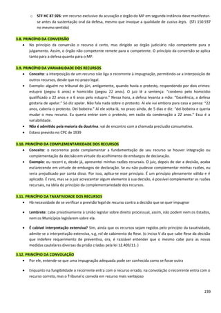 o STF HC 87.926: em recurso exclusivo da acusação o órgão do MP em segunda instância deve manifestar-
se antes da sustentação oral da defesa, mesmo que invoque a qualidade de custus legis. (STJ 150.937
no mesmo sentido)
3.8. PRINCÍPIO DA CONVERSÃO
• No princípio da conversão o recurso é certo, mas dirigido ao órgão judiciário não competente para o
julgamento. Assim, o órgão não competente remete para o competente. O princípio da conversão se aplica
tanto para a defesa quanto para o MP.
3.9. PRINCÍPIO DA VARIABILIDADE DOS RECURSOS
• Conceito: a interposição de um recurso não liga o recorrente à impugnação, permitindo-se a interposição de
outros recursos, desde que no prazo legal.
• Exemplo: alguém no tribunal do júri, antigamente, quando havia o protesto, respondendo por dois crimes:
estupro (pegou 6 anos) e homicídio (pegou 22 anos). O juiz lê a sentença: “condeno pelo homicídio
qualificado a 22 anos e a 6 anos pelo estupro.” Nessa hora, a defesa levanta a mão: “Excelência, a defesa
gostaria de apelar.” Só diz apelar. Não fala nada sobre o protesto. Aí ele vai embora para casa e pensa: “22
anos, caberia o protesto. Dei bobeira.” Aí ele volta lá, no prazo ainda, de 5 dias e diz: “dei bobeira e queria
mudar o meu recurso. Eu queria entrar com o protesto, em razão da condenação a 22 anos.” Essa é a
variabilidade.
• Não é admitido pela maioria da doutrina: vai de encontro com a chamada preclusão consumativa.
• Estava previsto no CPC de 1939
3.10. PRINCÍPIO DA COMPLEMENTARIEDADE DOS RECURSOS
• Conceito: o recorrente pode complementar a fundamentação de seu recurso se houver integração ou
complementação da decisão em virtude do acolhimento de embargos de declaração.
• Exemplo: eu recorri e, desde já, apresentei minhas razões recursais. O juiz, depois de dar a decisão, acaba
esclarecendo em virtude de embargos de declaração. Se eu não pudesse complementar minhas razões, eu
seria prejudicado por conta disso. Por isso, aplica-se esse princípio. É um princípio plenamente válido e é
aplicado. É raro, mas se o juiz acrescentar algum elemento à sua decisão, é possível complementar as razões
recursais, na idéia do princípio da complementariedade dos recursos.
3.11. PRINCÍPIO DA TAXATIVIDADE DOS RECURSOS
• Há necessidade de se verificar a previsão legal de recurso contra a decisão que se quer impugnar
• Lembrete: cabe privativamente à União legislar sobre direito processual, assim, não podem nem os Estados,
nem os Municípios legislarem sobre ela.
• É cabível interpretação extensiva? Sim, ainda que os recursos sejam regidos pelo princípio da taxatividade,
admite-se a interpretação extensiva, v.g, rol de cabimento do Rese. (o inciso V diz que cabe Rese da decisão
que indefere requerimento de preventiva, ora, é razoável entender que o mesmo cabe para as novas
medidas cautelares diversas da prisão criadas pela lei 12.403/11. )
3.12. PRINCÍPIO DA CONVOLAÇÃO
• Por ele, entende-se que uma impugnação adequada pode ser conhecida como se fosse outra
• Enquanto na fungibilidade o recorrente entra com o recurso errado, na convolação o recorrente entra com o
recurso correto, mas o Tribunal o convola em recurso mais vantajoso
239
 