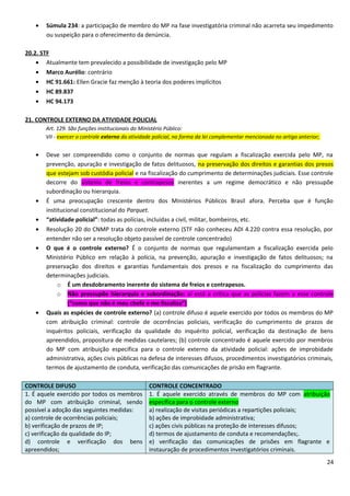 • Súmula 234: a participação de membro do MP na fase investigatória criminal não acarreta seu impedimento
ou suspeição para o oferecimento da denúncia.
20.2. STF
• Atualmente tem prevalecido a possibilidade de investigação pelo MP
• Marco Aurélio: contrário
• HC 91.661: Ellen Gracie faz menção à teoria dos poderes implícitos
• HC 89.837
• HC 94.173
21. CONTROLE EXTERNO DA ATIVIDADE POLICIAL
Art. 129. São funções institucionais do Ministério Público:
VII - exercer o controle externo da atividade policial, na forma da lei complementar mencionada no artigo anterior;
• Deve ser compreendido como o conjunto de normas que regulam a fiscalização exercida pelo MP, na
prevenção, apuração e investigação de fatos delituosos, na preservação dos direitos e garantias dos presos
que estejam sob custódia policial e na fiscalização do cumprimento de determinações judiciais. Esse controle
decorre do sistema de freios e contrapesos inerentes a um regime democrático e não pressupõe
subordinação ou hierarquia.
• É uma preocupação crescente dentro dos Ministérios Públicos Brasil afora. Perceba que é função
institucional constitucional do Parquet.
• “atividade policial”: todas as polícias, incluídas a civil, militar, bombeiros, etc.
• Resolução 20 do CNMP trata do controle externo (STF não conheceu ADI 4.220 contra essa resolução, por
entender não ser a resolução objeto passível de controle concentrado)
• O que é o controle externo? É o conjunto de normas que regulamentam a fiscalização exercida pelo
Ministério Público em relação à polícia, na prevenção, apuração e investigação de fatos delituosos; na
preservação dos direitos e garantias fundamentais dos presos e na fiscalização do cumprimento das
determinações judiciais.
o É um desdobramento inerente do sistema de freios e contrapesos.
o Não pressupõe hierarquia e subordinação: aí está a crítica que as polícias fazem a esse controle
(“como que não é meu chefe e me fiscaliza”)
• Quais as espécies de controle externo? (a) controle difuso é aquele exercido por todos os membros do MP
com atribuição criminal: controle de ocorrências policiais, verificação do cumprimento de prazos de
inquéritos policiais, verificação da qualidade do inquérito policial, verificação da destinação de bens
apreendidos, propositura de medidas cautelares; (b) controle concentrado é aquele exercido por membros
do MP com atribuição específica para o controle externo da atividade policial: ações de improbidade
administrativa, ações civis públicas na defesa de interesses difusos, procedimentos investigatórios criminais,
termos de ajustamento de conduta, verificação das comunicações de prisão em flagrante.
CONTROLE DIFUSO CONTROLE CONCENTRADO
1. É aquele exercido por todos os membros
do MP com atribuição criminal, sendo
possível a adoção das seguintes medidas:
a) controle de ocorrências policiais;
b) verificação de prazos de IP;
c) verificação da qualidade do IP;
d) controle e verificação dos bens
apreendidos;
1. É aquele exercido através de membros do MP com atribuição
específica para o controle externo
a) realização de visitas periódicas a repartições policiais;
b) ações de improbidade administrativa;
c) ações civis públicas na proteção de interesses difusos;
d) termos de ajustamento de conduta e recomendações;.
e) verificação das comunicações de prisões em flagrante e
instauração de procedimentos investigatórios criminais.
24
 