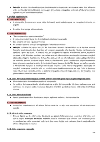 • Exemplo: acusado é condenado por juiz absolutamente incompetente e encontra-se preso. Se o advogado
entra com Revisão Criminal (medida correta, pois já transitada em julgado a sentença), o Tribunal convola tal
ação em HC por ser medida mais eficaz.
4. EFEITOS DOS RECURSOS
4.1. EFEITO OBSTATIVO
• A interposição de um recurso tem o efeito de impedir a preclusão temporal e o conseqüente trânsito em
julgado.
• É o efeito de prolongar a litispendência.
4.2. EFEITO DEVOLUTIVO
• “Tantum devolutum quantum apelatum”
• O conhecimento do tribunal fica delimitado pelo objeto da impugnação.
• Está presente em todo e qualquer recurso
• No processo penal tal princípio é mitigado pelo “reformatio in mellius”
• Exemplo: o cidadão foi julgado pelo júri por dois crimes: tentativa de homicídio e porte ilegal de arma de
fogo e foi absolvido pelos dois. Quando o MP entra com a apelação, o faz dizendo: “decisão manifestamente
contrária à prova dos autos.” À primeira vista, ele só apontou a hipótese de cabimento. Porém, nas razões
recursais, o MP delimita e manifesta nas razões recursais, tão-somente o seu inconformismo em relação à
absolvição pelo porte ilegal de arma de fogo. Nas razões, o MP não fala nada sobre a absolvição por tentativa
de homicídio. Quando o tribunal julga a apelação, ele determina que o cidadão fosse julgado novamente,
tanto pelo porte, quanto a tentativa de homicídio. O que o Supremo decide? Ele diz que nas razões recursais,
o MP somente impugnou a absolvição em relação ao porte. Como não foi impugnada a absolvição em
relação à tentativa de homicídio, não era possível querer julgá-lo novamente por isso. Então, o Supremo,
nesse HC, diz que o cidadão, então, só poderia ser julgado pelo porte ilegal, sob pena de violação a esse
primeiro efeito, chamado efeito devolutivo.
4.2.1. Efeito devolutivo em recursos que admitem primeiro a interposição e depois a apresentação de razões
• Efeito devolutivo é delimitado na petição de interposição.
• Se o objeto de impugnação não foi delimitado na petição de interposição, (a) alguns defendem que será
delimitado nas próprias razões recursais e (b) outros defendem que toda a matéria está sendo devolvida ao
tribunal.
4.2.2. Efeito devolutivo inverso
• Ocorre quando a decisão é devolvida ao próprio órgão que prolatou a decisão recorrida
4.2. EFEITO SUSPENSIVO
• Consiste no impedimento da eficácia da decisão recorrida, ou seja, o recurso obsta a eficácia imediata da
decisão.
4.2.1. Início do efeito suspensivo
• Embora diga-se que é a interposição do recurso que possui efeito suspensivo, na verdade o tal efeito vem
com a própria publicação da decisão recorrível. Caso se entendesse que somente com a interposição do
recurso haveria o efeito suspensivo, poder-se-ia dizer que a decisão teria efeitos da data da publicação até a
efetiva interposição do recurso.
4.2.2. Efeito suspensivo e apelação
240
 