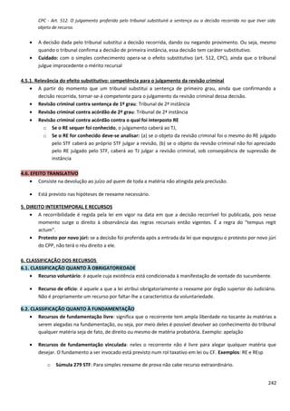 CPC - Art. 512. O julgamento proferido pelo tribunal substituirá a sentença ou a decisão recorrida no que tiver sido
objeto de recurso.
• A decisão dada pelo tribunal substitui a decisão recorrida, dando ou negando provimento. Ou seja, mesmo
quando o tribunal confirma a decisão de primeira instância, essa decisão tem caráter substitutivo.
• Cuidado: com o simples conhecimento opera-se o efeito substitutivo (art. 512, CPC), ainda que o tribunal
julgue improcedente o mérito recursal
4.5.1. Relevância do efeito substitutivo: competência para o julgamento da revisão criminal
• A partir do momento que um tribunal substitui a sentença de primeiro grau, ainda que confirmando a
decisão recorrida, tornar-se-á competente para o julgamento da revisão criminal dessa decisão.
• Revisão criminal contra sentença de 1º grau: Tribunal de 2ª instância
• Revisão criminal contra acórdão de 2º grau: Tribunal de 2ª instância
• Revisão criminal contra acórdão contra o qual foi interposto RE
o Se o RE sequer foi conhecido, o julgamento caberá ao TJ,
o Se o RE for conhecido deve-se analisar: (a) se o objeto da revisão criminal foi o mesmo do RE julgado
pelo STF caberá ao próprio STF julgar a revisão, (b) se o objeto da revisão criminal não foi apreciado
pelo RE julgado pelo STF, caberá ao TJ julgar a revisão criminal, sob conseqüência de supressão de
instância
4.6. EFEITO TRANSLATIVO
• Consiste na devolução ao juízo ad quem de toda a matéria não atingida pela preclusão.
• Está previsto nas hipóteses de reexame necessário.
5. DIREITO INTERTEMPORAL E RECURSOS
• A recorribilidade é regida pela lei em vigor na data em que a decisão recorrível foi publicada, pois nesse
momento surge o direito à observância das regras recursais então vigentes. É a regra do “tempus regit
actum”.
• Protesto por novo júri: se a decisão foi proferida após a entrada da lei que expurgou o protesto por novo júri
do CPP, não terá o réu direito a ele.
6. CLASSIFICAÇÃO DOS RECURSOS
6.1. CLASSIFICAÇÃO QUANTO À OBRIGATORIEDADE
• Recurso voluntário: é aquele cuja existência está condicionada à manifestação de vontade do sucumbente.
• Recurso de ofício: é aquele a que a lei atribui obrigatoriamente o reexame por órgão superior do Judiciário.
Não é propriamente um recurso por faltar-lhe a característica da voluntariedade.
6.2. CLASSIFICAÇÃO QUANTO À FUNDAMENTAÇÃO
• Recursos de fundamentação livre: significa que o recorrente tem ampla liberdade no tocante às matérias a
serem alegadas na fundamentação, ou seja, por meio deles é possível devolver ao conhecimento do tribunal
qualquer matéria seja de fato, de direito ou mesmo de matéria probatória. Exemplo: apelação
• Recursos de fundamentação vinculada: neles o recorrente não é livre para alegar qualquer matéria que
desejar. O fundamento a ser invocado está previsto num rol taxativo em lei ou CF. Exemplos: RE e REsp
o Súmula 279 STF: Para simples reexame de prova não cabe recurso extraordinário.
242
 