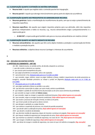6.3. CLASSIFICAÇÃO QUANTO À EXTENSÃO DA MATÉRIA IMPUGNADA
• Recurso total: é aquele que engloba todo o conteúdo passível de impugnação.
• Recurso parcial: é aquele que abrange intencionalmente apenas parte do objeto da sucumbência
6.4. CLASSIFICAÇÃO QUANTO AOS PRESSUPOSTOS DE ADMISSIBILIDADE RECURSAL
• Recursos genéricos: basta a manifestação do inconformismo da parte, sem que se exija o preenchimento de
requisitos específicos.
• Recursos específicos: são aqueles que exigem requisitos próprios para sua admissão, além dos requisitos
genéricos indispensáveis a todos os recursos, v.g., recurso extraordinário exige o prequestionamento e a
repercussão geral.
o AI 664.567: a repercussão geral também vale para os recursos extraordinários em matéria criminal
6.5. CLASSIFICAÇÃO QUANTO AO OBJETO IMEDIATO DO RECURSO
• Recursos extraordinários: são aqueles que têm como objeto imediato a proteção e a preservação do Direito
e mediato a proteção da parte.
• Recursos ordinários: o objetivo desse recurso é proteger o interesse do sucumbente.
R
ESE – RECURSO EM SENTIDO ESTRITO
1. HIPÓTESES DE CABIMENTO – ART 581
Art. 581. Caberá recurso, no sentido estrito, da decisão, despacho ou sentença:
I - que não receber a denúncia ou a queixa;
II - que concluir pela incompetência do juízo;
III - que julgar procedentes as exceções, salvo a de suspeição;
IV – que pronunciar o réu; (Redação dada pela Lei nº 11.689, de 2008)
V - que conceder, negar, arbitrar, cassar ou julgar inidônea a fiança, indeferir requerimento de prisão preventiva ou
revogá-la, conceder liberdade provisória ou relaxar a prisão em flagrante; (Redação dada pela Lei nº 7.780, de
22.6.1989)
VI - (Revogado pela Lei nº 11.689, de 2008)
VII - que julgar quebrada a fiança ou perdido o seu valor;
VIII - que decretar a prescrição ou julgar, por outro modo, extinta a punibilidade;
IX - que indeferir o pedido de reconhecimento da prescrição ou de outra causa extintiva da punibilidade;
X - que conceder ou negar a ordem de habeas corpus;
XI - que conceder, negar ou revogar a suspensão condicional da pena; (hoje cabível agravo em execução)
XII - que conceder, negar ou revogar livramento condicional; (hoje cabível agravo em execução)
XIII - que anular o processo da instrução criminal, no todo ou em parte;
XIV - que incluir jurado na lista geral ou desta o excluir;
XV - que denegar a apelação ou a julgar deserta;
XVI - que ordenar a suspensão do processo, em virtude de questão prejudicial;
XVII - que decidir sobre a unificação de penas; (hoje cabível agravo em execução)
XVIII - que decidir o incidente de falsidade;
XIX - que decretar medida de segurança, depois de transitar a sentença em julgado; (hoje agravo em execução)
XX - que impuser medida de segurança por transgressão de outra; (hoje cabível agravo em execução)
XXI - que mantiver ou substituir a medida de segurança, nos casos do art. 774; (hoje agravo em execução)
XXII - que revogar a medida de segurança; (hoje cabível agravo em execução)
XXIII - que deixar de revogar a medida de segurança, nos casos em que a lei admita a revogação; (Ag. execução)
243
 