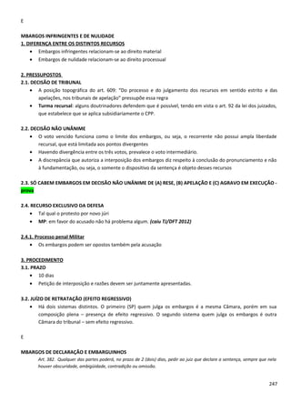 E
MBARGOS INFRINGENTES E DE NULIDADE
1. DIFERENÇA ENTRE OS DISTINTOS RECURSOS
• Embargos infringentes relacionam-se ao direito material
• Embargos de nulidade relacionam-se ao direito processual
2. PRESSUPOSTOS
2.1. DECISÃO DE TRIBUNAL
• A posição topográfica do art. 609: “Do processo e do julgamento dos recursos em sentido estrito e das
apelações, nos tribunais de apelação” pressupõe essa regra
• Turma recursal: alguns doutrinadores defendem que é possível, tendo em vista o art. 92 da lei dos juizados,
que estabelece que se aplica subsidiariamente o CPP.
2.2. DECISÃO NÃO UNÂNIME
• O voto vencido funciona como o limite dos embargos, ou seja, o recorrente não possui ampla liberdade
recursal, que está limitada aos pontos divergentes
• Havendo divergência entre os três votos, prevalece o voto intermediário.
• A discrepância que autoriza a interposição dos embargos diz respeito à conclusão do pronunciamento e não
à fundamentação, ou seja, o somente o dispositivo da sentença é objeto desses recursos
2.3. SÓ CABEM EMBARGOS EM DECISÃO NÃO UNÂNIME DE (A) RESE, (B) APELAÇÃO E (C) AGRAVO EM EXECUÇÃO -
prova
2.4. RECURSO EXCLUSIVO DA DEFESA
• Tal qual o protesto por novo júri
• MP: em favor do acusado não há problema algum. (caiu TJ/DFT 2012)
2.4.1. Processo penal Militar
• Os embargos podem ser opostos também pela acusação
3. PROCEDIMENTO
3.1. PRAZO
• 10 dias
• Petição de interposição e razões devem ser juntamente apresentadas.
3.2. JUÍZO DE RETRATAÇÃO (EFEITO REGRESSIVO)
• Há dois sistemas distintos. O primeiro (SP) quem julga os embargos é a mesma Câmara, porém em sua
composição plena – presença de efeito regressivo. O segundo sistema quem julga os embargos é outra
Câmara do tribunal – sem efeito regressivo.
E
MBARGOS DE DECLARAÇÃO E EMBARGUINHOS
Art. 382. Qualquer das partes poderá, no prazo de 2 (dois) dias, pedir ao juiz que declare a sentença, sempre que nela
houver obscuridade, ambigüidade, contradição ou omissão.
247
 