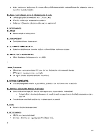 • Visa a promover o andamento de recurso não recebido ou paralisado, mas desde que não haja outro recurso
específico (subsidiariedade)
2.1. Casos recorrentes em prova de não cabimento de carta
• Contra apelação não conhecida: RESE (art. 581, XV)
• RE’s não conhecidos: agravo de instrumento
• Embargos infringentes não conhecidos: agravo regimental
3. PROCEDIMENTO
3.1. PRAZO
• 48h do despacho denegatório
3.2. INTERPOSIÇÃO
• É dirigida ao diretor de secretaria
3.3. JULGAMENTO EM CONJUNTO
• Se estiver devidamente instruída, poderá o tribunal julgar ambos os recursos
3.4. EFEITO DEVOLUTIVO SOMENTE
• Não é dotada de efeito suspensivo (art. 646)
C
ORREIÇÃO PARCIAL
• Não consta expressamente do CPP, mas sim nos Regimentos internos dos tribunais.
• CPPM: prevê expressamente a correição.
• Em alguns estados é conhecida como reclamação
1. HIPÓTESE DE CABIMENTO
• Está sempre ligada a um erro in procedendo, que causa um ato tumultuário ou abusivo.
1.1. Correição parcial antes do início do processo
• Se durante as investigações praticar o juiz algum erro in procedendo, será cabível.
o Ex: juiz indefere devolução dos autos do inquérito após o requerimento de diligências suplementares
pelo MP
• Contra ato da autoridade policial não é cabível correição parcial
2. EFEITO
• Somente devolutivo e regressivo
3. PROCEDIMENTO
• Não há correta previsão legal.
• Entende a doutrina que seguirá procedimento do Rese.
A
249
 