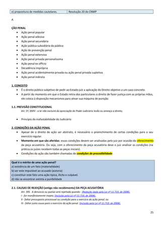 e) propositura de medidas cautelares. Resolução 20 do CNMP
A
ÇÃO PENAL
• Ação penal popular
• Ação penal adesiva
• Ação penal secundária
• Ação pública subsidiária da pública
• Ação de prevenção penal
• Ação penal extensiva
• Ação penal privada personalíssima
• Ação penal ex officio
• Decadência imprópria
• Ação penal acidentalmente privada ou ação penal privada supletiva.
• Ação penal indireta
1. CONCEITO
• É o direito público subjetivo de pedir ao Estado-juiz a aplicação do Direito objetivo a um caso concreto.
• A partir do momento em que o Estado retira dos particulares o direito de fazer justiça com as próprias mãos,
ele coloca à disposição mecanismos para ativar sua máquina de punição.
1.1. PREVISÃO CONSTITUCIONAL
Art. 5º, XXXV - a lei não excluirá da apreciação do Poder Judiciário lesão ou ameaça a direito;
• Princípio da inafastabilidade do Judiciário
2. CONDIÇÕES DA AÇÃO PENAL
• Apesar de o direito de ação ser abstrato, é necessário o preenchimento de certas condições para o seu
exercício regular.
• Momento em que são aferidas: essas condições devem ser analisadas pelo juiz por ocasião do oferecimento
da peça acusatória. Ou seja, com o oferecimento da peça acusatória deve o juiz analisar as condições (na
prática os juízes recebem todas as peças iniciais).
• Condições da ação são também chamadas de condições de procedibilidade.
Qual é o mérito de uma ação penal?
a) existência de um fato (materialidade)
b) ser este imputável ao acusado (autoria)
c) constituir este fato uma ação típica, ilícita e culpável.
d) não se encontrar extinta a punibilidade
2.1. CAUSAS DE REJEIÇÃO (antigo não recebimento) DA PEÇA ACUSATÓRIA
Art. 395. A denúncia ou queixa será rejeitada quando: (Redação dada pela Lei nº 11.719, de 2008).
I - for manifestamente inepta; (Incluído pela Lei nº 11.719, de 2008).
II - faltar pressuposto processual ou condição para o exercício da ação penal; ou
III - faltar justa causa para o exercício da ação penal. (Incluído pela Lei nº 11.719, de 2008).
25
 