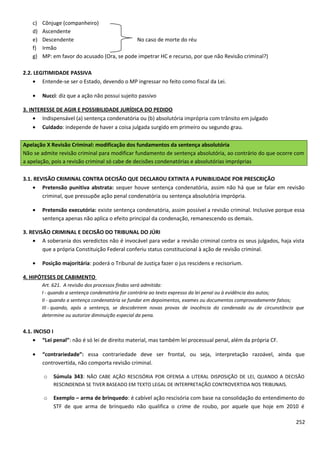 c) Cônjuge (companheiro)
d) Ascendente
e) Descendente No caso de morte do réu
f) Irmão
g) MP: em favor do acusado (Ora, se pode impetrar HC e recurso, por que não Revisão criminal?)
2.2. LEGITIMIDADE PASSIVA
• Entende-se ser o Estado, devendo o MP ingressar no feito como fiscal da Lei.
• Nucci: diz que a ação não possui sujeito passivo
3. INTERESSE DE AGIR E POSSIBILIDADE JURÍDICA DO PEDIDO
• Indispensável (a) sentença condenatória ou (b) absolutória imprópria com trânsito em julgado
• Cuidado: independe de haver a coisa julgada surgido em primeiro ou segundo grau.
Apelação X Revisão Criminal: modificação dos fundamentos da sentença absolutória
Não se admite revisão criminal para modificar fundamento de sentença absolutória, ao contrário do que ocorre com
a apelação, pois a revisão criminal só cabe de decisões condenatórias e absolutórias impróprias
3.1. REVISÃO CRIMINAL CONTRA DECISÃO QUE DECLAROU EXTINTA A PUNIBILIDADE POR PRESCRIÇÃO
• Pretensão punitiva abstrata: sequer houve sentença condenatória, assim não há que se falar em revisão
criminal, que pressupõe ação penal condenatória ou sentença absolutória imprópria.
• Pretensão executória: existe sentença condenatória, assim possível a revisão criminal. Inclusive porque essa
sentença apenas não aplica o efeito principal da condenação, remanescendo os demais.
3. REVISÃO CRIMINAL E DECISÃO DO TRIBUNAL DO JÚRI
• A soberania dos veredictos não é invocável para vedar a revisão criminal contra os seus julgados, haja vista
que a própria Constituição Federal conferiu status constitucional à ação de revisão criminal.
• Posição majoritária: poderá o Tribunal de Justiça fazer o jus rescidens e recisorium.
4. HIPÓTESES DE CABIMENTO
Art. 621. A revisão dos processos findos será admitida:
I - quando a sentença condenatória for contrária ao texto expresso da lei penal ou à evidência dos autos;
II - quando a sentença condenatória se fundar em depoimentos, exames ou documentos comprovadamente falsos;
III - quando, após a sentença, se descobrirem novas provas de inocência do condenado ou de circunstância que
determine ou autorize diminuição especial da pena.
4.1. INCISO I
• “Lei penal”: não é só lei de direito material, mas também lei processual penal, além da própria CF.
• “contrariedade”: essa contrariedade deve ser frontal, ou seja, interpretação razoável, ainda que
controvertida, não comporta revisão criminal.
o Súmula 343: NÃO CABE AÇÃO RESCISÓRIA POR OFENSA A LITERAL DISPOSIÇÃO DE LEI, QUANDO A DECISÃO
RESCINDENDA SE TIVER BASEADO EM TEXTO LEGAL DE INTERPRETAÇÃO CONTROVERTIDA NOS TRIBUNAIS.
o Exemplo – arma de brinquedo: é cabível ação rescisória com base na consolidação do entendimento do
STF de que arma de brinquedo não qualifica o crime de roubo, por aquele que hoje em 2010 é
252
 