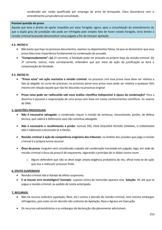 condenado por roubo qualificado por emprego de arma de brinquedo. Clara dissonância com o
entendimento jurisprudencial consolidado.
Possível questão de prova
Aquele que teve o direito de apelar impedido por estar foragido, agora, após a consolidação do entendimento de
que o duplo grau de jurisdição não pode ser infringido pelo simples fato de haver estado foragido, teria direito à
revisão criminal buscando desconstituir coisa julgada a fim de interpor apelação
4.2. INCISO II
• Não basta que haja no processo documentos, exames ou depoimentos falsos, há que se demonstrar que essa
prova falsa teve importância fundamental na condenação do acusado.
• “Comprovadamente”: (a) 1ª corrente, a falsidade pode ser provada no próprio bojo da revisão criminal. (b)
2ª corrente, outros, mais corretamente, entendem que por meio de ação de justificação se dará a
comprovação da falsidade.
4.3. INCISO III
• “Prova nova” em ação rescisória e revisão criminal: no processo civil essa prova nova deve ser relativa a
fato já alegado no curso do processo; no processo penal essa prova nova pode ser relativa a qualquer fato
mesmo em relação àquele que não foi discutido no processo original
• Prova nova pode ser rediscutida sob nova análise científica indisponível à época da condenação? Para a
doutrina é possível a reapreciação de uma prova com base em novos conhecimentos científicos. Ex: exame
de DNA.
5. QUESTÕES PROCESSUAIS
• Não é necessário advogado: o condenado requer a revisão da sentença, necessitando, porém, de defesa
técnica, que caberá à Defensoria caso não constitua advogado
• Não é necessário o recolhimento à prisão: Súmula 393, PARA REQUERER REVISÃO CRIMINAL, O CONDENADO
NÃO É OBRIGADO A RECOLHER-SE À PRISÃO.
• Revisão criminal é ação de competência originária dos tribunais: no âmbito dos juizados que julga a revisão
criminal é a própria turma recursal
• Ônus da prova: ninguém será considerado culpado até condenação transitada em julgado, logo, em sede de
revisão criminal o ônus da prova é do requerente, vigorando o princípio do in dúbio contra reum.
o Alguns defendem que não se deve exigir ampla exigência probatória do réu, afinal trata-se de ação
que visa a rediscutir processo findo.
6. EFEITO SUSPENSIVO
• Revisão criminal não é dotada de efeito suspensivo.
• E se houver erro teratológico? Exemplo: suposta vitima de homicídio aparece viva. Solução: HC até que se
julgue a revisão criminal; ou pedido de tutela antecipada.
7. RECURSOS
• Não há recurso ordinário (apelação, Rese, etc.) contra a decisão de revisão criminal, nem mesmo embargos
infringentes, pois estes só em decisão não unânime de Apelação, Rese e Agravo em Execução.
• Os recursos extraordinários e os embargos de declaração são plenamente admissíveis.
253
 