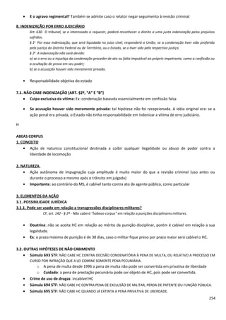 • E o agravo regimental? Também se admite caso o relator negar seguimento à revisão criminal
8. INDENIZAÇÃO POR ERRO JUDICIÁRIO
Art. 630. O tribunal, se o interessado o requerer, poderá reconhecer o direito a uma justa indenização pelos prejuízos
sofridos.
§ 1o
Por essa indenização, que será liquidada no juízo cível, responderá a União, se a condenação tiver sido proferida
pela justiça do Distrito Federal ou de Território, ou o Estado, se o tiver sido pela respectiva justiça.
§ 2o
A indenização não será devida:
a) se o erro ou a injustiça da condenação proceder de ato ou falta imputável ao próprio impetrante, como a confissão ou
a ocultação de prova em seu poder;
b) se a acusação houver sido meramente privada.
• Responsabilidade objetiva do estado
7.1. NÃO CABE INDENIZAÇÃO (ART. §2º, “A” E “B”)
• Culpa exclusiva da vítima: Ex: condenação baseada essencialmente em confissão falsa
• Se acusação houver sido meramente privada: tal hipótese não foi recepcionada. A idéia original era: se a
ação penal era privada, o Estado não tinha responsabilidade em indenizar a vítima de erro judiciário.
H
ABEAS CORPUS
1. CONCEITO
• Ação de natureza constitucional destinada a coibir qualquer ilegalidade ou abuso de poder contra a
liberdade de locomoção
2. NATUREZA
• Ação autônoma de impugnação cuja amplitude é muito maior do que a revisão criminal (uso antes ou
durante o processo e mesmo após o trânsito em julgado)
• Importante: ao contrário do MS, é cabível tanto contra ato de agente público, como particular
3. ELEMENTOS DA AÇÃO
3.1. POSSIBILIDADE JURÍDICA
3.1.1. Pode ser usado em relação a transgressões disciplinares militares?
CF, art. 142 - § 2º - Não caberá "habeas-corpus" em relação a punições disciplinares militares.
• Doutrina: não se aceita HC em relação ao mérito da punição disciplinar, porém é cabível em relação a sua
legalidade.
• Ex: o prazo máximo de punição é de 30 dias, caso o militar fique preso por prazo maior será cabível o HC.
3.2. OUTRAS HIPÓTESES DE NÃO CABIMENTO
• Súmula 693 STF: NÃO CABE HC CONTRA DECISÃO CONDENATÓRIA À PENA DE MULTA, OU RELATIVO A PROCESSO EM
CURSO POR INFRAÇÃO QUE A LEI COMINE SOMENTE PENA PECUNIÁRIA.
o A pena de multa desde 1996 a pena de multa não pode ser convertida em privativa de liberdade
o Cuidado: a pena de prestação pecuniária pode ser objeto de HC, pois pode ser convertida.
• Crime de uso de drogas: incabível HC
• Súmula 694 STF: NÃO CABE HC CONTRA PENA DE EXCLUSÃO DE MILITAR, PERDA DE PATENTE OU FUNÇÃO PÚBLICA.
• Súmula 695 STF: NÃO CABE HC QUANDO JÁ EXTINTA A PENA PRIVATIVA DE LIBERDADE.
254
 