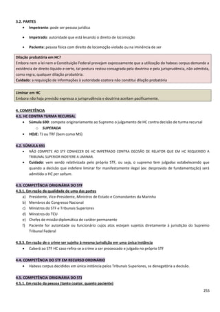 3.2. PARTES
• Impetrante: pode ser pessoa jurídica
• Impetrado: autoridade que está lesando o direito de locomoção
• Paciente: pessoa física com direito de locomoção violado ou na iminência de ser
Dilação probatória em HC?
Embora nem a lei nem a Constituição Federal prevejam expressamente que a utilização do habeas corpus demande a
existência de direito líquido e certo, tal postura restou consagrada pela doutrina e pela jurisprudência, não admitida,
como regra, qualquer dilação probatória.
Cuidado: a requisição de informações à autoridade coatora não constitui dilação probatória
Liminar em HC
Embora não haja previsão expressa a jurisprudência e doutrina aceitam pacificamente.
4. COMPETÊNCIA
4.1. HC CONTRA TURMA RECURSAL
• Súmula 690: compete originariamente ao Supremo o julgamento de HC contra decisão de turma recursal
o SUPERADA
• HOJE: TJ ou TRF (bem como MS)
4.2. SÚMULA 691
• NÃO COMPETE AO STF CONHECER DE HC IMPETRADO CONTRA DECISÃO DE RELATOR QUE EM HC REQUERIDO A
TRIBUNAL SUPERIOR INDEFERE A LIMINAR.
• Cuidado: vem sendo relativizada pelo próprio STF, ou seja, o supremo tem julgados estabelecendo que
quando a decisão que indefere liminar for manifestamente ilegal (ex: desprovida de fundamentação) será
admitido o HC per saltum.
4.3. COMPETÊNCIA ORIGINÁRIA DO STF
4.3.1. Em razão da qualidade de uma das partes
a) Presidente, Vice-Presidente, Ministros de Estado e Comandantes da Marinha
b) Membros do Congresso Nacional
c) Ministros do STF e Tribunais Superiores
d) Ministros do TCU
e) Chefes de missão diplomática de caráter permanente
f) Paciente for autoridade ou funcionário cujos atos estejam sujeitos diretamente à jurisdição do Supremo
Tribunal Federal
4.3.3. Em razão de o crime ser sujeito à mesma jurisdição em uma única instância
• Caberá ao STF HC caso refira-se a crime a ser processado e julgado no próprio STF
4.4. COMPETÊNCIA DO STF EM RECURSO ORDINÁRIO
• Habeas corpus decididos em única instância pelos Tribunais Superiores, se denegatória a decisão.
4.5. COMPETÊNCIA ORIGINÁRIA DO STJ
4.5.1. Em razão da pessoa (tanto coator, quanto paciente)
255
 
