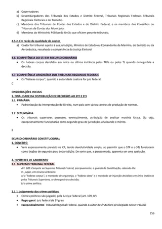 a) Governadores
b) Desembargadores dos Tribunais dos Estados e Distrito Federal, Tribunais Regionais Federais Tribunais
Regionais Eleitorais e do Trabalho
c) Membros dos Tribunais de Contas dos Estados e do Distrito Federal, e os membros dos Conselhos ou
Tribunais de Contas dos Municípios
d) Membros do Ministério Público da União que oficiem perante tribunais;
4.5.2. Em razão da qualidade do coator
a) Coator for tribunal sujeito à sua jurisdição, Ministro de Estado ou Comandante da Marinha, do Exército ou da
Aeronáutica, ressalvada a competência da Justiça Eleitoral
4.6. COMPETÊNCIA DO STJ EM RECURSO ORDINÁRIO
• Os habeas corpus decididos em única ou última instância pelos TRFs ou pelos TJ quando denegatória a
decisão.
4.7. COMPETÊNCIA ORIGINÁRIA DOS TRIBUNAIS REGIONAIS FEDERAIS
• Os "habeas-corpus", quando a autoridade coatora for juiz federal;
C
ONSIDERAÇÕES INICIAIS
1. FINALIDADE DA DISTRIBUIÇÃO DE RECURSOS AO STF E STJ
1.1. PRIMÁRIA
• Padronização da interpretação do Direito, num país com vários centros de produção de normas.
1.2. SECUNDÁRIA
• Os tribunais superiores possuem, eventualmente, atribuição de analisar matéria fática. Ou seja,
excepcionalmente funcionarão como segundo grau de jurisdição, analisando o mérito.
R
ECURSO ORDINÁRIO CONSTITUCIONAL
1. CONCEITO
• Vem expressamente previsto na CF, tendo devolutividade ampla, ao permitir que o STF e o STJ funcionem
como órgãos de segundo grau de jurisdição. De sorte que, a grosso modo, aparenta ser uma apelação.
2. HIPÓTESES DE CABIMENTO
2.1. SUPREMO TRIBUNAL FEDERAL
Art. 102. Compete ao Supremo Tribunal Federal, precipuamente, a guarda da Constituição, cabendo-lhe:
II - julgar, em recurso ordinário:
a) o "habeas-corpus", o mandado de segurança, o "habeas-data" e o mandado de injunção decididos em única instância
pelos Tribunais Superiores, se denegatória a decisão;
b) o crime político;
2.1.1. Julgamento dos crimes políticos
• Crimes políticos são julgados pela Justiça Federal (art. 109, IV).
• Regra geral: juiz federal de 1º grau
• Excepcionalmente: Tribunal Regional Federal, quando o autor desfruta foro privilegiado nesse tribunal
256
 