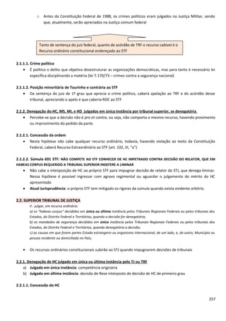 o Antes da Constituição Federal de 1988, os crimes políticos eram julgados na Justiça Militar, sendo
que, atualmente, serão apreciados na Justiça comum federal
2.1.1.1. Crime político
• É político o delito que objetiva desestruturar as organizações democráticas, mas para tanto é necessário lei
específica disciplinando a matéria (lei 7.170/73 – crimes contra a segurança nacional)
2.1.1.2. Posição minoritária de Tourinho e contrária ao STF
• Da sentença do juiz de 1º grau que aprecia o crime político, caberá apelação ao TRF e do acórdão desse
tribunal, apreciando o apelo é que caberia ROC ao STF
2.1.2. Denegação do HC, MS, MI, e HD julgados em única instância por tribunal superior, se denegatória
• Percebe-se que a decisão não é pro et contra, ou seja, não comporta o mesmo recurso, havendo provimento
ou improvimento do pedido da parte.
2.1.2.1. Concessão da ordem
• Nesta hipótese não cabe qualquer recurso ordinário, todavia, havendo violação ao texto da Constituição
Federal, caberá Recurso Extraordinário ao STF (art. 102, III, “a”)
2.1.2.2. Súmula 691 STF: NÃO COMPETE AO STF CONHECER DE HC IMPETRADO CONTRA DECISÃO DO RELATOR, QUE EM
HABEAS CORPUS REQUERIDO A TRIBUNAL SUPERIOR INDEFERE A LIMINAR
• Não cabe a interposição de HC ao próprio STF para impugnar decisão de relator do STJ, que denega liminar.
Nessa hipótese é possível ingressar com agravo regimental ou aguardar o julgamento do mérito do HC
apresentado
• Atual Jurisprudência: o próprio STF tem mitigado os rigores da súmula quando exista evidente arbítrio.
2.2. SUPERIOR TRIBUNAL DE JUSTIÇA
II - julgar, em recurso ordinário:
a) os "habeas-corpus" decididos em única ou última instância pelos Tribunais Regionais Federais ou pelos tribunais dos
Estados, do Distrito Federal e Territórios, quando a decisão for denegatória;
b) os mandados de segurança decididos em única instância pelos Tribunais Regionais Federais ou pelos tribunais dos
Estados, do Distrito Federal e Territórios, quando denegatória a decisão;
c) as causas em que forem partes Estado estrangeiro ou organismo internacional, de um lado, e, do outro, Município ou
pessoa residente ou domiciliada no País;
• Os recursos ordinários constitucionais subirão ao STJ quando impugnarem decisões de tribunais
2.2.1. Denegação de HC julgado em única ou última instância pelo TJ ou TRF
a) Julgado em única instância: competência originária
b) Julgado em última instância: decisão de Rese interposto de decisão de HC de primeiro grau
2.2.1.1. Concessão do HC
257
Tanto de sentença do juiz federal, quanto de acórdão de TRF o recurso cabível é o
Recurso ordinário constitucional endereçado ao STF
 
