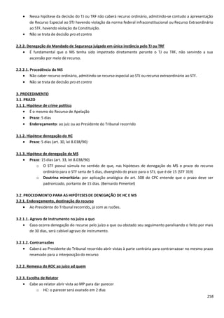 • Nessa hipótese da decisão do TJ ou TRF não caberá recurso ordinário, admitindo-se contudo a apresentação
de Recurso Especial ao STJ havendo violação da norma federal infraconstitucional ou Recurso Extraordinário
ao STF, havendo violação da Constituição.
• Não se trata de decisão pro et contra
2.2.2. Denegação do Mandado de Segurança julgado em única instância pelo TJ ou TRF
• É fundamental que o MS tenha sido impetrado diretamente perante o TJ ou TRF, não servindo a sua
ascensão por meio de recurso.
2.2.2.1. Procedência do MS
• Não caber recurso ordinário, admitindo-se recurso especial ao STJ ou recurso extraordinário ao STF.
• Não se trata de decisão pro et contra
3. PROCEDIMENTO
3.1. PRAZO
3.1.1. Hipótese de crime político
• É o mesmo do Recurso de Apelação
• Prazo: 5 dias
• Endereçamento: ao juiz ou ao Presidente do Tribunal recorrido
3.1.2. Hipótese denegação do HC
• Prazo: 5 dias (art. 30, lei 8.038/90)
3.1.3. Hipótese de denegação de MS
• Prazo: 15 dias (art. 33, lei 8.038/90)
o O STF possui súmula no sentido de que, nas hipóteses de denegação do MS o prazo do recurso
ordinário para o STF seria de 5 dias, divergindo do prazo para o STJ, que é de 15 (STF 319)
o Doutrina minoritária: por aplicação analógica do art. 508 do CPC entende que o prazo deve ser
padronizado, portanto de 15 dias. (Bernardo Pimentel)
3.2. PROCEDIMENTO PARA AS HIPÓTESES DE DENEGAÇÃO DE HC E MS
3.2.1. Endereçamento, destinação do recurso
• Ao Presidente do Tribunal recorrido, já com as razões.
3.2.1.1. Agravo de Instrumento no juízo a quo
• Caso ocorra denegação do recurso pelo juízo a quo ou obstado seu seguimento paralisando o feito por mais
de 30 dias, será cabível agravo de instrumento.
3.2.1.2. Contrarrazões
• Caberá ao Presidente do Tribunal recorrido abrir vistas à parte contrária para contrarrazoar no mesmo prazo
reservado para a interposição do recurso
3.2.2. Remessa do ROC ao juízo ad quem
3.2.3. Escolha de Relator
• Cabe ao relator abrir vista ao MP para dar parecer
o HC: o parecer será exarado em 2 dias
258
 
