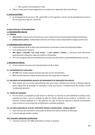 o MS: o parecer será exarado em 5 dias
• Cabe ao relator pedir dia para julgamento, de acordo com o regimento interno do tribunal
4. JUSTIÇA ELEITORAL
• Da denegação de HC perante o TRE, caberá ROC ao TSE seguindo o mesmo rito do procedimento perante o
STJ com prazo de 3 dias (art. 276 do CE)
R
ECURSO ESPECIAL E EXTRAORDINÁRIO
1. CONSIDERAÇÕES INICIAIS
1.1. ORIGEM
• Writ of error: instituto norte-americano para que a Suprema Corte promova padronização hermenêutica.
• Embasamento político: multiplicidade de fontes normativas e pela multiplicidade de órgãos jurisdicionais
2. FUNDAMENTAÇÃO VINCULADA
• A admissibilidade do RE ou REsp está restritamente concentrada no texto da Constituição Federal.
• O rol constitucional é taxativo,
• Não vigora o brocardo “iura novit curiae” – o juiz conhece o direito: o recorrente deve demonstrar
expressamente o dispositivo legal que justifica a interposição.
• STF e STJ consagram diversos entendimentos sumulares que direcionam a admissibilidade desses recursos.
3. REEXAME DE PROVAS
• O mero reexame de provas não é tolerado dentro do RE ou REsp.
3.1. ENTENDIMENTOS SUMULARES
• STF 279: Para simples reexame de prova não cabe recurso extraordinário.
• STJ 7: A pretensão para simples reexame de prova não enseja Recurso Especial
3.2. RECURSOS EXTRAORDINÁRIOS QUANTO AO REGRAMENTO DE PRODUÇÃO DAS PROVAS
• Nada impede que os recursos extraordinários lato senso sejam utilizados para discutir a disciplina legal da
prova (regramento de produção ou valoração) e ainda para discutir o enquadramento da conduta criminal
no adequado tipo penal
3.3. TEORIA DA ASSERÇÃO
• Por essa teoria, as condições da ação devem ser aferidas no momento da admissibilidade da petição inicial,
superada essa fase, o que era condição da ação vira mérito cabendo ao juiz condenar ou absolver o réu.
Portanto, havendo apelação ao TJ não podemos nos valer de Recurso Especial ou Recurso Extraordinário
como se fossem o terceiro grau de Jurisdição para a reanálise probatória.
3.4. LEI LOCAL EQUIPARA-SE A FATOS, PORTANTO VEDADA A REDISCUSSÃO - SÚMULA 380 STF
• Esses recursos não se prestam à rediscussão do direito local seja ele Estadual ou Municipal
• É súmula aplicada também ao REsp.
3.4.1. Exceções: adequação constitucional
• A súmula é anterior à CF 1988, então devem-se fazer as ressalvas:
259
 