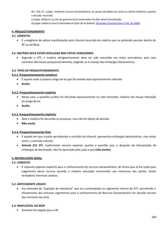 Art. 102, III – julgar, mediante recurso extraordinário, as causas decididas em única ou última instância, quando
a decisão recorrida:
c) julgar válida lei ou ato de governo local contestado em face desta Constituição.
d) julgar válida lei local contestada em face de lei federal. (Emenda Constitucional nº 45, de 2004)
4. PREQUESTIONAMENTO
4.1. CONCEITO
• É a exigência de prévia manifestação pelo tribunal recorrido da matéria que se pretende veicular dentro do
RE ou do REsp.
4.2. MATÉRIA DEVE ESTAR VEICULADA NOS VOTOS VENCEDORES
• Segundo o STF, a matéria obrigatoriamente deve ter sido veiculada nos votos vencedores, pois caso
contrário não houve prequestionamento, exigindo-se o manejo dos Embargos Declaratórios.
4.3. TIPOS DE PREQUESTIONAMENTO
4.3.1. Prequestionamento numérico
• É aquele onde o próprio artigo de lei que foi violado está expressamente indicado
• Aceito
4.3.2. Prequestionamento explícito
• Nesse caso, a questão jurídica foi discutida expressamente no voto vencedor, todavia não houve indicação
do artigo de lei.
• Aceito
4.3.3. Prequestionamento implícito
• Nele a matéria foi discutida no processo, mas não foi objeto da decisão
• Não aceito
4.3.4. Prequestionamento ficto
• É aquele em que a parte percebendo a omissão do tribunal, apresentou embargos declaratórios, mas ainda
assim, a omissão subsiste.
• Súmula 211 STJ: inadmissível recurso especial, quanto a questão que, a despeito da interposição de
embargos de declaração, não foi apreciada pelo juízo a quo (não aceito)
5. REPERCUSSÃO GERAL
5.1. CONCEITO
• É requisito objetivo explícito para o conhecimento do recurso extraordinário, de forma que só há razão para
julgamento desse recurso quando a matéria veiculada transcender aos interesses das partes, tendo
verdadeiro interesse coletivo.
5.2. ANTECEDENTE LÓGICO
• Era chamado de “argüição de relevância” que era contemplada no regimento interno do STF, permitindo o
afastamento dos entraves regimentais para o conhecimento do Recurso Extraordinário em decisão secreta
dos ministros da corte.
5.3. INAPLICÁVEL AO RESP
• Somente foi exigido para o RE
260
 