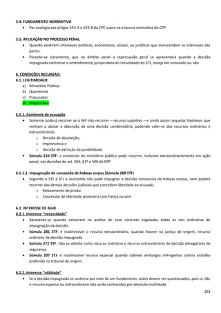 5.4. FUNDAMENTO NORMATIVO
• Por analogia aos artigos 543-A e 543-B do CPC supre-se a lacuna normativa do CPP
5.5. APLICAÇÃO NO PROCESSO PENAL
• Quando existirem interesses políticos, econômicos, sociais, ou jurídicos que transcendam os interesses das
partes.
• Percebe-se claramente, que no âmbito penal a repercussão geral se apresentará quando a decisão
impugnada contrariar o entendimento jurisprudencial consolidado do STF, esteja ele sumulado ou não
6. CONDIÇÕES RECURSAIS
6.1. LEGITIMIDADE
a) Ministério Público
b) Querelante
c) Procurador
d) Próprio Réu
6.1.1. Assistente de acusação
• Somente poderá recorrer se o MP não recorrer – recurso supletivo – e ainda assim naquelas hipóteses que
venham a obstar a obtenção de uma decisão condenatória, podendo valer-se dos recursos ordinários e
extraordinários
o Decisão de absolvição,
o Impronúncia e
o Decisão de extinção da punibilidade.
• Súmula 210 STF: o assistente do ministério público pode recorrer, inclusive extraordinariamente em ação
penal, nas decisões do art. 584, §1º e 598 do CPP
6.1.1.1. Impugnação da concessão de habeas corpus (Súmula 208 STF)
• Segundo o STF e STJ o assistente não pode impugnar a decisão concessiva de habeas corpus, nem poderá
recorrer das demais decisões judiciais que concedam liberdade ao acusado.
o Relaxamento de prisão
o Concessão de liberdade provisória com fiança ou sem
6.2. INTERESSE DE AGIR
6.2.1. Interesse “necessidade”
• Apresenta-se quando estiverem na análise do caso concreto esgotadas todas as vias ordinárias de
impugnação da decisão.
• Súmula 281 STF: é inadmissível o recurso extraordinário, quando houver na justiça de origem, recurso
ordinário da decisão impugnada
• Súmula 272 STF: não se admite como recurso ordinário o recurso extraordinário de decisão denegatória de
segurança
• Súmula 207 STJ: é inadmissível recurso especial quando cabíveis embargos infringentes contra acórdão
proferido no tribunal de origem.
6.2.2. Interesse “utilidade”
• Se a decisão impugnada se sustenta por mais de um fundamento, todos devem ser questionados, pois se não
o recurso especial ou extraordinário não serão conhecidos por absoluta inutilidade
261
 