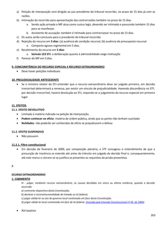 a) Petição de interposição será dirigida ao juiz presidente do tribunal recorrido, no prazo de 15 dias já com as
razões.
b) Intimação do recorrido para apresentação das contrarrazões também no prazo de 15 dias.
a. Sendo ação privada o MP atua como custus legis, devendo ser intimado e possuindo também 15 dias
para se manifestar.
b. Assistente de acusação: também é intimado para contrarrazoar no prazo de 15 dias.
c) Os autos serão conclusos para o presidente do tribunal recorrido
d) Rejeição do recurso em 5 dias: (a) ausência de condição recursal; (b) ausência de pressuposto recursal.
a. Comporta agravo regimental em 5 dias.
e) Recebimento do recurso em 5 dias:
a. Súmula 123 STJ: a deliberação quanto à admissibilidade exige motivação
f) Parecer do MP em 5 dias
9. CONCOMITÂNCIA DO RECURSO ESPECIAL E RECURSO EXTRAORDINÁRIO
• Deve haver petições individuais
10. PREJUDICIALIDADE ANTECEDENTE
• Se o ministro relator do STJ entender que o recurso extraordinário deve ser julgado primeiro, em decisão
irrecorrível determinará a remessa, por existir um vínculo de prejudicialidade. Havendo discordância no STF,
por decisão irrecorrível, haverá devolução ao STJ, impondo-se o julgamento do recurso especial em primeiro
lugar
11. EFEITOS
11.1. EFEITO DEVOLUTIVO
• Limitado à matéria indicada na petição de interposição.
• Podem conhecer ex ofício: matéria de ordem pública, ainda que as partes não tenham suscitado
• Nulidades: não poderão ser conhecidas de ofício se prejudicarem a defesa
11.2. EFEITO SUSPENSIVO
• Não possuem
11.2.1. Filtro constitucional
• Em decisão de fevereiro de 2009, por composição plenária, o STF consagrou o entendimento de que a
presunção de inocência se estende até antes do trânsito em julgado da decisão final e, consequentemente,
até este marco o cárcere só se justifica se presentes os requisitos da prisão preventiva.
R
ECURSO EXTRAORDINÁRIO
1. CABIMENTO
III - julgar, mediante recurso extraordinário, as causas decididas em única ou última instância, quando a decisão
recorrida:
a) contrariar dispositivo desta Constituição;
b) declarar a inconstitucionalidade de tratado ou lei federal;
c) julgar válida lei ou ato de governo local contestado em face desta Constituição.
d) julgar válida lei local contestada em face de lei federal. (Incluída pela Emenda Constitucional nº 45, de 2004)
• Rol taxativo
263
 