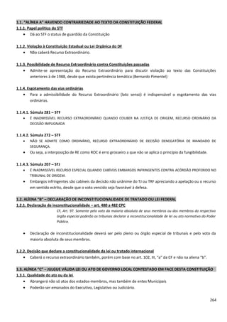 1.1. “ALÍNEA A” HAVENDO CONTRARIEDADE AO TEXTO DA CONSTITUIÇÃO FEDERAL
1.1.1. Papel político do STF
• Dá ao STF o status de guardião da Constituição
1.1.2. Violação à Constituição Estadual ou Lei Orgânica do DF
• Não caberá Recurso Extraordinário.
1.1.3. Possibilidade de Recurso Extraordinário contra Constituições passadas
• Admite-se apresentação do Recurso Extraordinário para discutir violação ao texto das Constituições
anteriores à de 1988, desde que exista pertinência temática (Bernardo Pimentel)
1.1.4. Esgotamento das vias ordinárias
• Para a admissibilidade do Recurso Extraordinário (lato senso) é indispensável o esgotamento das vias
ordinárias.
1.1.4.1. Súmula 281 – STF
• É INADMISSÍVEL RECURSO EXTRAORDINÁRIO QUANDO COUBER NA JUSTIÇA DE ORIGEM, RECURSO ORDINÁRIO DA
DECISÃO IMPUGNADA
1.1.4.2. Súmula 272 – STF
• NÃO SE ADMITE COMO ORDINÁRIO, RECURSO EXTRAORDINÁRIO DE DECISÃO DENEGATÓRIA DE MANDADO DE
SEGURANÇA.
• Ou seja, a interposição de RE como ROC é erro grosseiro a que não se aplica o princípio da fungibilidade.
1.1.4.3. Súmula 207 – STJ
• É INADMISSÍVEL RECURSO ESPECIAL QUANDO CABÍVEIS EMBARGOS INFRINGENTES CONTRA ACÓRDÃO PROFERIDO NO
TRIBUNAL DE ORIGEM.
• Embargos infringentes são cabíveis da decisão não unânime do TJ ou TRF apreciando a apelação ou o recurso
em sentido estrito, desde que o voto vencido seja favorável à defesa.
1.2. ALÍENA “B” – DECLARAÇÃO DE INCONSTITUCIONALIDADE DE TRATADO OU LEI FEDERAL
1.2.1. Declaração de inconstitucionalidade – art. 480 a 482 CPC
CF, Art. 97. Somente pelo voto da maioria absoluta de seus membros ou dos membros do respectivo
órgão especial poderão os tribunais declarar a inconstitucionalidade de lei ou ato normativo do Poder
Público.
• Declaração de inconstitucionalidade deverá ser pelo pleno ou órgão especial de tribunais e pelo voto da
maioria absoluta de seus membros.
1.2.2. Decisão que declare a constitucionalidade da lei ou tratado internacional
• Caberá o recurso extraordinário também, porém com base no art. 102, III, “a” da CF e não na aliena “b”.
1.3. ALÍNEA “C” – JULGUE VÁLIDA LEI OU ATO DE GOVERNO LOCAL CONTESTADO EM FACE DESTA CONSTITUIÇÃO
1.3.1. Qualidade do ato ou da lei
• Abrangerá não só atos dos estados-membros, mas também de entes Municipais
• Poderão ser emanados do Executivo, Legislativo ou Judiciário.
264
 
