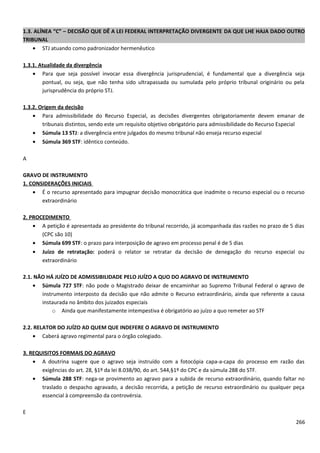 1.3. ALÍNEA “C” – DECISÃO QUE DÊ A LEI FEDERAL INTERPRETAÇÃO DIVERGENTE DA QUE LHE HAJA DADO OUTRO
TRIBUNAL
• STJ atuando como padronizador hermenêutico
1.3.1. Atualidade da divergência
• Para que seja possível invocar essa divergência jurisprudencial, é fundamental que a divergência seja
pontual, ou seja, que não tenha sido ultrapassada ou sumulada pelo próprio tribunal originário ou pela
jurisprudência do próprio STJ.
1.3.2. Origem da decisão
• Para admissibilidade do Recurso Especial, as decisões divergentes obrigatoriamente devem emanar de
tribunais distintos, sendo este um requisito objetivo obrigatório para admissibilidade do Recurso Especial
• Súmula 13 STJ: a divergência entre julgados do mesmo tribunal não enseja recurso especial
• Súmula 369 STF: idêntico conteúdo.
A
GRAVO DE INSTRUMENTO
1. CONSIDERAÇÕES INICIAIS
• É o recurso apresentado para impugnar decisão monocrática que inadmite o recurso especial ou o recurso
extraordinário
2. PROCEDIMENTO
• A petição é apresentada ao presidente do tribunal recorrido, já acompanhada das razões no prazo de 5 dias
(CPC são 10)
• Súmula 699 STF: o prazo para interposição de agravo em processo penal é de 5 dias
• Juízo de retratação: poderá o relator se retratar da decisão de denegação do recurso especial ou
extraordinário
2.1. NÃO HÁ JUÍZO DE ADMISSIBILIDADE PELO JUÍZO A QUO DO AGRAVO DE INSTRUMENTO
• Súmula 727 STF: não pode o Magistrado deixar de encaminhar ao Supremo Tribunal Federal o agravo de
instrumento interposto da decisão que não admite o Recurso extraordinário, ainda que referente a causa
instaurada no âmbito dos juizados especiais
o Ainda que manifestamente intempestiva é obrigatório ao juízo a quo remeter ao STF
2.2. RELATOR DO JUÍZO AD QUEM QUE INDEFERE O AGRAVO DE INSTRUMENTO
• Caberá agravo regimental para o órgão colegiado.
3. REQUISITOS FORMAIS DO AGRAVO
• A doutrina sugere que o agravo seja instruído com a fotocópia capa-a-capa do processo em razão das
exigências do art. 28, §1º da lei 8.038/90, do art. 544,§1º do CPC e da súmula 288 do STF.
• Súmula 288 STF: nega-se provimento ao agravo para a subida de recurso extraordinário, quando faltar no
traslado o despacho agravado, a decisão recorrida, a petição de recurso extraordinário ou qualquer peça
essencial à compreensão da controvérsia.
E
266
 