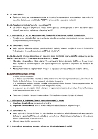 2.1.1.1. Crime político
• É político o delito que objetiva desestruturar as organizações democráticas, mas para tanto é necessário lei
específica disciplinando a matéria (lei 7.170/73 – crimes contra a segurança nacional)
2.1.1.2. Posição minoritária de Tourinho e contrária ao STF
• Da sentença do juiz de 1º grau que aprecia o crime político, caberá apelação ao TRF e do acórdão desse
tribunal, apreciando o apelo é que caberia ROC ao STF
2.1.2. Denegação do HC, MS, MI, e HD julgados em única instância por tribunal superior, se denegatória
• Percebe-se que a decisão não é pro et contra, ou seja, não comporta o mesmo recurso, havendo provimento
ou improvimento do pedido da parte.
2.1.2.1. Concessão da ordem
• Nesta hipótese não cabe qualquer recurso ordinário, todavia, havendo violação ao texto da Constituição
Federal, caberá Recurso Extraordinário ao STF (art. 102, III, “a”)
2.1.2.2. Súmula 691 STF: NÃO COMPETE AO STF CONHECER DE HC IMPETRADO CONTRA DECISÃO DO RELATOR, QUE EM
HABEAS CORPUS REQUERIDO A TRIBUNAL SUPERIOR INDEFERE A LIMINAR
• Não cabe a interposição de HC ao próprio STF para impugnar decisão de relator do STJ, que denega liminar.
Nessa hipótese é possível ingressar com agravo regimental ou aguardar o julgamento do mérito do HC
apresentado
• Atual Jurisprudência: o próprio STF tem mitigado os rigores da súmula quando exista evidente arbítrio.
2.2. SUPERIOR TRIBUNAL DE JUSTIÇA
II - julgar, em recurso ordinário:
a) os "habeas-corpus" decididos em única ou última instância pelos Tribunais Regionais Federais ou pelos tribunais dos
Estados, do Distrito Federal e Territórios, quando a decisão for denegatória;
b) os mandados de segurança decididos em única instância pelos Tribunais Regionais Federais ou pelos tribunais dos
Estados, do Distrito Federal e Territórios, quando denegatória a decisão;
c) as causas em que forem partes Estado estrangeiro ou organismo internacional, de um lado, e, do outro, Município ou
pessoa residente ou domiciliada no País;
• Os recursos ordinários constitucionais subirão ao STJ quando impugnarem decisões de tribunais
2.2.1. Denegação de HC julgado em única ou última instância pelo TJ ou TRF
c) Julgado em única instância: competência originária
d) Julgado em última instância: decisão de Rese interposto de decisão de HC de primeiro grau
2.2.1.1. Concessão do HC
• Nessa hipótese da decisão do TJ ou TRF não caberá recurso ordinário, admitindo-se contudo a apresentação
de Recurso Especial ao STJ havendo violação da norma federal infraconstitucional ou Recurso Extraordinário
ao STF, havendo violação da Constituição.
• Não se trata de decisão pro et contra
2.2.2. Denegação do Mandado de Segurança julgado em única instância pelo TJ ou TRF
268
 