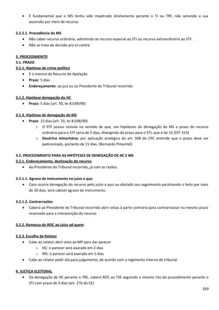 • É fundamental que o MS tenha sido impetrado diretamente perante o TJ ou TRF, não servindo a sua
ascensão por meio de recurso.
2.2.2.1. Procedência do MS
• Não caber recurso ordinário, admitindo-se recurso especial ao STJ ou recurso extraordinário ao STF.
• Não se trata de decisão pro et contra
3. PROCEDIMENTO
3.1. PRAZO
3.1.1. Hipótese de crime político
• É o mesmo do Recurso de Apelação
• Prazo: 5 dias
• Endereçamento: ao juiz ou ao Presidente do Tribunal recorrido
3.1.2. Hipótese denegação do HC
• Prazo: 5 dias (art. 30, lei 8.038/90)
3.1.3. Hipótese de denegação de MS
• Prazo: 15 dias (art. 33, lei 8.038/90)
o O STF possui súmula no sentido de que, nas hipóteses de denegação do MS o prazo do recurso
ordinário para o STF seria de 5 dias, divergindo do prazo para o STJ, que é de 15 (STF 319)
o Doutrina minoritária: por aplicação analógica do art. 508 do CPC entende que o prazo deve ser
padronizado, portanto de 15 dias. (Bernardo Pimentel)
3.2. PROCEDIMENTO PARA AS HIPÓTESES DE DENEGAÇÃO DE HC E MS
3.2.1. Endereçamento, destinação do recurso
• Ao Presidente do Tribunal recorrido, já com as razões.
3.2.1.1. Agravo de Instrumento no juízo a quo
• Caso ocorra denegação do recurso pelo juízo a quo ou obstado seu seguimento paralisando o feito por mais
de 30 dias, será cabível agravo de instrumento.
3.2.1.2. Contrarrazões
• Caberá ao Presidente do Tribunal recorrido abrir vistas à parte contrária para contrarrazoar no mesmo prazo
reservado para a interposição do recurso
3.2.2. Remessa do ROC ao juízo ad quem
3.2.3. Escolha de Relator
• Cabe ao relator abrir vista ao MP para dar parecer
o HC: o parecer será exarado em 2 dias
o MS: o parecer será exarado em 5 dias
• Cabe ao relator pedir dia para julgamento, de acordo com o regimento interno do tribunal
4. JUSTIÇA ELEITORAL
• Da denegação de HC perante o TRE, caberá ROC ao TSE seguindo o mesmo rito do procedimento perante o
STJ com prazo de 3 dias (art. 276 do CE)
269
 