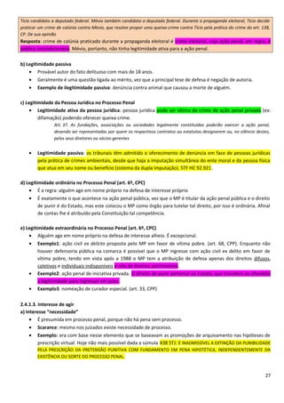 Tício candidato a deputado federal. Mévio também candidato a deputado federal. Durante a propaganda eleitoral, Tício decide
praticar um crime de calúnia contra Mévio, que resolve propor uma queixa-crime contra Tício pela prática do crime do art. 138,
CP. De sua opinião
Resposta: crime de calúnia praticado durante a propaganda eleitoral é crime eleitoral, cuja ação penal, em regra, é
pública incondicionada. Mévio, portanto, não tinha legitimidade ativa para a ação penal.
b) Legitimidade passiva
• Provável autor do fato delituoso com mais de 18 anos.
• Geralmente é uma questão ligada ao mérito, vez que a principal tese de defesa é negação de autoria.
• Exemplo de ilegitimidade passiva: denúncia contra animal que causou a morte de alguém.
c) Legitimidade da Pessoa Jurídica no Processo Penal
• Legitimidade ativa da pessoa jurídica: pessoa jurídica pode ser vítima de crime de ação penal privada (ex:
difamação) podendo oferecer queixa crime.
Art. 37. As fundações, associações ou sociedades legalmente constituídas poderão exercer a ação penal,
devendo ser representadas por quem os respectivos contratos ou estatutos designarem ou, no silêncio destes,
pelos seus diretores ou sócios-gerentes
• Legitimidade passiva: os tribunais têm admitido o oferecimento de denúncia em face de pessoas jurídicas
pela prática de crimes ambientais, desde que haja a imputação simultânea do ente moral e da pessoa física
que atua em seu nome ou benefício (sistema da dupla imputação). STF HC 92.921.
d) Legitimidade ordinária no Processo Penal (art. 6º, CPC)
• É a regra: alguém age em nome próprio na defesa de interesse próprio
• É exatamente o que acontece na ação penal pública, vez que o MP é titular da ação penal pública e o direito
de punir é do Estado, mas este colocou o MP como órgão para tutelar tal direito, por isso é ordinária. Afinal
de contas lhe é atribuído pela Constituição tal competência.
e) Legitimidade extraordinária no Processo Penal (art. 6º, CPC)
• Alguém age em nome próprio na defesa de interesse alheio. É excepcional.
• Exemplo1: ação civil ex delicto proposta pelo MP em favor de vítima pobre. (art. 68, CPP). Enquanto não
houver defensoria pública na comarca é possível que o MP ingresse com ação civil ex delito em favor de
vítima pobre, tendo em vista após a 1988 o MP tem a atribuição de defesa apenas dos direitos difusos,
coletivos e individuais indisponíveis e não de direitos patrimoniais.
• Exemplo2: ação penal de iniciativa privada. O direito de punir pertence ao Estado, que transfere ao ofendido
a legitimidade para ingressar em juízo.
• Exemplo3: nomeação de curador especial. (art. 33, CPP)
2.4.1.3. Interesse de agir
a) Interesse “necessidade”
• É presumida em processo penal, porque não há pena sem processo.
• Scarance: mesmo nos juizados existe necessidade de processo.
• Exemplo: era com base nesse elemento que se baseavam as promoções de arquivamento nas hipóteses de
prescrição virtual. Hoje não mais possível dada a súmula 438 STJ: É INADMISSÍVEL A EXTINÇÃO DA PUNIBILIDADE
PELA PRESCRIÇÃO DA PRETENSÃO PUNITIVA COM FUNDAMENTO EM PENA HIPOTÉTICA, INDEPENDENTEMENTE DA
EXISTÊNCIA OU SORTE DO PROCESSO PENAL.
27
 