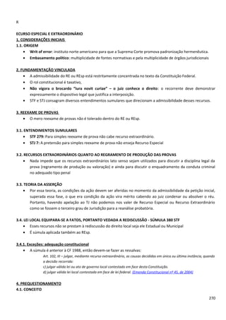 R
ECURSO ESPECIAL E EXTRAORDINÁRIO
1. CONSIDERAÇÕES INICIAIS
1.1. ORIGEM
• Writ of error: instituto norte-americano para que a Suprema Corte promova padronização hermenêutica.
• Embasamento político: multiplicidade de fontes normativas e pela multiplicidade de órgãos jurisdicionais
2. FUNDAMENTAÇÃO VINCULADA
• A admissibilidade do RE ou REsp está restritamente concentrada no texto da Constituição Federal.
• O rol constitucional é taxativo,
• Não vigora o brocardo “iura novit curiae” – o juiz conhece o direito: o recorrente deve demonstrar
expressamente o dispositivo legal que justifica a interposição.
• STF e STJ consagram diversos entendimentos sumulares que direcionam a admissibilidade desses recursos.
3. REEXAME DE PROVAS
• O mero reexame de provas não é tolerado dentro do RE ou REsp.
3.1. ENTENDIMENTOS SUMULARES
• STF 279: Para simples reexame de prova não cabe recurso extraordinário.
• STJ 7: A pretensão para simples reexame de prova não enseja Recurso Especial
3.2. RECURSOS EXTRAORDINÁRIOS QUANTO AO REGRAMENTO DE PRODUÇÃO DAS PROVAS
• Nada impede que os recursos extraordinários lato senso sejam utilizados para discutir a disciplina legal da
prova (regramento de produção ou valoração) e ainda para discutir o enquadramento da conduta criminal
no adequado tipo penal
3.3. TEORIA DA ASSERÇÃO
• Por essa teoria, as condições da ação devem ser aferidas no momento da admissibilidade da petição inicial,
superada essa fase, o que era condição da ação vira mérito cabendo ao juiz condenar ou absolver o réu.
Portanto, havendo apelação ao TJ não podemos nos valer de Recurso Especial ou Recurso Extraordinário
como se fossem o terceiro grau de Jurisdição para a reanálise probatória.
3.4. LEI LOCAL EQUIPARA-SE A FATOS, PORTANTO VEDADA A REDISCUSSÃO - SÚMULA 380 STF
• Esses recursos não se prestam à rediscussão do direito local seja ele Estadual ou Municipal
• É súmula aplicada também ao REsp.
3.4.1. Exceções: adequação constitucional
• A súmula é anterior à CF 1988, então devem-se fazer as ressalvas:
Art. 102, III – julgar, mediante recurso extraordinário, as causas decididas em única ou última instância, quando
a decisão recorrida:
c) julgar válida lei ou ato de governo local contestado em face desta Constituição.
d) julgar válida lei local contestada em face de lei federal. (Emenda Constitucional nº 45, de 2004)
4. PREQUESTIONAMENTO
4.1. CONCEITO
270
 