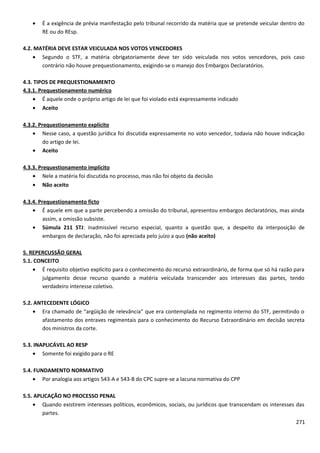 • É a exigência de prévia manifestação pelo tribunal recorrido da matéria que se pretende veicular dentro do
RE ou do REsp.
4.2. MATÉRIA DEVE ESTAR VEICULADA NOS VOTOS VENCEDORES
• Segundo o STF, a matéria obrigatoriamente deve ter sido veiculada nos votos vencedores, pois caso
contrário não houve prequestionamento, exigindo-se o manejo dos Embargos Declaratórios.
4.3. TIPOS DE PREQUESTIONAMENTO
4.3.1. Prequestionamento numérico
• É aquele onde o próprio artigo de lei que foi violado está expressamente indicado
• Aceito
4.3.2. Prequestionamento explícito
• Nesse caso, a questão jurídica foi discutida expressamente no voto vencedor, todavia não houve indicação
do artigo de lei.
• Aceito
4.3.3. Prequestionamento implícito
• Nele a matéria foi discutida no processo, mas não foi objeto da decisão
• Não aceito
4.3.4. Prequestionamento ficto
• É aquele em que a parte percebendo a omissão do tribunal, apresentou embargos declaratórios, mas ainda
assim, a omissão subsiste.
• Súmula 211 STJ: inadmissível recurso especial, quanto a questão que, a despeito da interposição de
embargos de declaração, não foi apreciada pelo juízo a quo (não aceito)
5. REPERCUSSÃO GERAL
5.1. CONCEITO
• É requisito objetivo explícito para o conhecimento do recurso extraordinário, de forma que só há razão para
julgamento desse recurso quando a matéria veiculada transcender aos interesses das partes, tendo
verdadeiro interesse coletivo.
5.2. ANTECEDENTE LÓGICO
• Era chamado de “argüição de relevância” que era contemplada no regimento interno do STF, permitindo o
afastamento dos entraves regimentais para o conhecimento do Recurso Extraordinário em decisão secreta
dos ministros da corte.
5.3. INAPLICÁVEL AO RESP
• Somente foi exigido para o RE
5.4. FUNDAMENTO NORMATIVO
• Por analogia aos artigos 543-A e 543-B do CPC supre-se a lacuna normativa do CPP
5.5. APLICAÇÃO NO PROCESSO PENAL
• Quando existirem interesses políticos, econômicos, sociais, ou jurídicos que transcendam os interesses das
partes.
271
 
