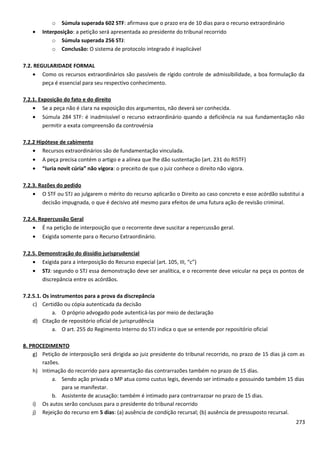 o Súmula superada 602 STF: afirmava que o prazo era de 10 dias para o recurso extraordinário
• Interposição: a petição será apresentada ao presidente do tribunal recorrido
o Súmula superada 256 STJ:
o Conclusão: O sistema de protocolo integrado é inaplicável
7.2. REGULARIDADE FORMAL
• Como os recursos extraordinários são passíveis de rígido controle de admissibilidade, a boa formulação da
peça é essencial para seu respectivo conhecimento.
7.2.1. Exposição do fato e do direito
• Se a peça não é clara na exposição dos argumentos, não deverá ser conhecida.
• Súmula 284 STF: é inadmissível o recurso extraordinário quando a deficiência na sua fundamentação não
permitir a exata compreensão da controvérsia
7.2.2 Hipótese de cabimento
• Recursos extraordinários são de fundamentação vinculada.
• A peça precisa contém o artigo e a alínea que lhe dão sustentação (art. 231 do RISTF)
• “Iuria novit cúria” não vigora: o preceito de que o juiz conhece o direito não vigora.
7.2.3. Razões do pedido
• O STF ou STJ ao julgarem o mérito do recurso aplicarão o Direito ao caso concreto e esse acórdão substitui a
decisão impugnada, o que é decisivo até mesmo para efeitos de uma futura ação de revisão criminal.
7.2.4. Repercussão Geral
• É na petição de interposição que o recorrente deve suscitar a repercussão geral.
• Exigida somente para o Recurso Extraordinário.
7.2.5. Demonstração do dissídio jurisprudencial
• Exigida para a interposição do Recurso especial (art. 105, III, “c”)
• STJ: segundo o STJ essa demonstração deve ser analítica, e o recorrente deve veicular na peça os pontos de
discrepância entre os acórdãos.
7.2.5.1. Os instrumentos para a prova da discrepância
c) Certidão ou cópia autenticada da decisão
a. O próprio advogado pode autenticá-las por meio de declaração
d) Citação de repositório oficial de jurisprudência
a. O art. 255 do Regimento Interno do STJ indica o que se entende por repositório oficial
8. PROCEDIMENTO
g) Petição de interposição será dirigida ao juiz presidente do tribunal recorrido, no prazo de 15 dias já com as
razões.
h) Intimação do recorrido para apresentação das contrarrazões também no prazo de 15 dias.
a. Sendo ação privada o MP atua como custus legis, devendo ser intimado e possuindo também 15 dias
para se manifestar.
b. Assistente de acusação: também é intimado para contrarrazoar no prazo de 15 dias.
i) Os autos serão conclusos para o presidente do tribunal recorrido
j) Rejeição do recurso em 5 dias: (a) ausência de condição recursal; (b) ausência de pressuposto recursal.
273
 