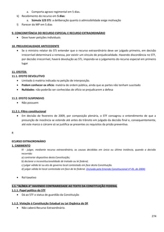 a. Comporta agravo regimental em 5 dias.
k) Recebimento do recurso em 5 dias:
a. Súmula 123 STJ: a deliberação quanto à admissibilidade exige motivação
l) Parecer do MP em 5 dias
9. CONCOMITÂNCIA DO RECURSO ESPECIAL E RECURSO EXTRAORDINÁRIO
• Deve haver petições individuais
10. PREJUDICIALIDADE ANTECEDENTE
• Se o ministro relator do STJ entender que o recurso extraordinário deve ser julgado primeiro, em decisão
irrecorrível determinará a remessa, por existir um vínculo de prejudicialidade. Havendo discordância no STF,
por decisão irrecorrível, haverá devolução ao STJ, impondo-se o julgamento do recurso especial em primeiro
lugar
11. EFEITOS
11.1. EFEITO DEVOLUTIVO
• Limitado à matéria indicada na petição de interposição.
• Podem conhecer ex ofício: matéria de ordem pública, ainda que as partes não tenham suscitado
• Nulidades: não poderão ser conhecidas de ofício se prejudicarem a defesa
11.2. EFEITO SUSPENSIVO
• Não possuem
11.2.1. Filtro constitucional
• Em decisão de fevereiro de 2009, por composição plenária, o STF consagrou o entendimento de que a
presunção de inocência se estende até antes do trânsito em julgado da decisão final e, consequentemente,
até este marco o cárcere só se justifica se presentes os requisitos da prisão preventiva.
R
ECURSO EXTRAORDINÁRIO
1. CABIMENTO
III - julgar, mediante recurso extraordinário, as causas decididas em única ou última instância, quando a decisão
recorrida:
a) contrariar dispositivo desta Constituição;
b) declarar a inconstitucionalidade de tratado ou lei federal;
c) julgar válida lei ou ato de governo local contestado em face desta Constituição.
d) julgar válida lei local contestada em face de lei federal. (Incluída pela Emenda Constitucional nº 45, de 2004)
• Rol taxativo
1.1. “ALÍNEA A” HAVENDO CONTRARIEDADE AO TEXTO DA CONSTITUIÇÃO FEDERAL
1.1.1. Papel político do STF
• Dá ao STF o status de guardião da Constituição
1.1.2. Violação à Constituição Estadual ou Lei Orgânica do DF
• Não caberá Recurso Extraordinário.
274
 