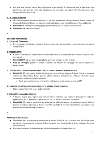 • Para que seja possível invocar essa divergência jurisprudencial, é fundamental que a divergência seja
pontual, ou seja, que não tenha sido ultrapassada ou sumulada pelo próprio tribunal originário ou pela
jurisprudência do próprio STJ.
1.3.2. Origem da decisão
• Para admissibilidade do Recurso Especial, as decisões divergentes obrigatoriamente devem emanar de
tribunais distintos, sendo este um requisito objetivo obrigatório para admissibilidade do Recurso Especial
• Súmula 13 STJ: a divergência entre julgados do mesmo tribunal não enseja recurso especial
• Súmula 369 STF: idêntico conteúdo.
A
GRAVO DE INSTRUMENTO
1. CONSIDERAÇÕES INICIAIS
• É o recurso apresentado para impugnar decisão monocrática que inadmite o recurso especial ou o recurso
extraordinário
2. PROCEDIMENTO
• A petição é apresentada ao presidente do tribunal recorrido, já acompanhada das razões no prazo de 5 dias
(CPC são 10)
• Súmula 699 STF: o prazo para interposição de agravo em processo penal é de 5 dias
• Juízo de retratação: poderá o relator se retratar da decisão de denegação do recurso especial ou
extraordinário
2.1. NÃO HÁ JUÍZO DE ADMISSIBILIDADE PELO JUÍZO A QUO DO AGRAVO DE INSTRUMENTO
• Súmula 727 STF: não pode o Magistrado deixar de encaminhar ao Supremo Tribunal Federal o agravo de
instrumento interposto da decisão que não admite o Recurso extraordinário, ainda que referente a causa
instaurada no âmbito dos juizados especiais
o Ainda que manifestamente intempestiva é obrigatório ao juízo a quo remeter ao STF
2.2. RELATOR DO JUÍZO AD QUEM QUE INDEFERE O AGRAVO DE INSTRUMENTO
• Caberá agravo regimental para o órgão colegiado.
3. REQUISITOS FORMAIS DO AGRAVO
• A doutrina sugere que o agravo seja instruído com a fotocópia capa-a-capa do processo em razão das
exigências do art. 28, §1º da lei 8.038/90, do art. 544,§1º do CPC e da súmula 288 do STF.
• Súmula 288 STF: nega-se provimento ao agravo para a subida de recurso extraordinário, quando faltar no
traslado o despacho agravado, a decisão recorrida, a petição de recurso extraordinário ou qualquer peça
essencial à compreensão da controvérsia.
E
MBARGOS DE DIVERGÊNCIA
• São cabíveis para a padronização jurisprudencial dentro do STF ou do STJ quando uma decisão de turma
apreciando recurso especial ou extraordinário diverge de uma outra decisão de órgão colegiado dentro do
mesmo tribunal.
• Não cabem embargos de divergência em julgamentos perante o TJ ou perante o TRF.
277
 