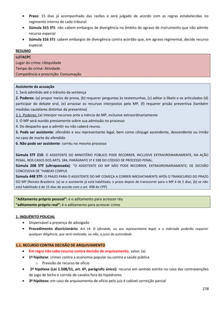 • Prazo: 15 dias já acompanhado das razões e será julgado de acordo com as regras estabelecidas no
regimento interno de cada tribunal
• Súmula 315 STJ: não cabem embargos de divergência no âmbito do agravo de instrumento que não admite
recurso especial
• Súmula 316 STJ: cabem embargos de divergência contra acórdão que, em agravo regimental, decide recurso
especial.
RESUMO
LUTACPC
Lugar do crime: Ubiquidade
Tempo do crime: Atividade
Competência e prescrição: Consumação
Assistente da acusação
1. Será admitido até o trânsito da sentença
2. Poderes: (a) propor meios de prova, (b) requerer perguntas às testemunhas, (c) aditar o libelo e os articulados (d)
participar do debate oral, (e) arrazoar os recursos interpostos pelo MP, (f) requerer prisão preventiva (também
medidas cautelares distintas da preventiva)
2.1. Poderes: (a) interpor recursos ante a inércia do MP, inclusive extraordinariamente
3. O MP será ouvido previamente sobre sua admissão no processo
4. Do despacho que o admitir ou não caberá reurso.
5. Pode ser assistente: ofendido e seu representante legal, bem como cônjuge ascendente, descendente ou irmão
no caso de morte do ofendido
6. Não pode ser assistente: corréu no mesmo processo
Súmula STF 210: O ASSISTENTE DO MINISTÉRIO PÚBLICO PODE RECORRER, INCLUSIVE EXTRAORDINARIAMENTE, NA AÇÃO
PENAL, NOS CASOS DOS ARTS. 584, PARÁGRAFO 1º E 598 DO CÓDIGO DE PROCESSO PENAL.
Súmula 208 STF (ultrapassada): “O ASSISTENTE DO MP NÃO PODE RECORRER, EXTRAORDINARIAMENTE, DE DECISÃO
CONCESSIVA DE “HABEAS CORPUS
Súmula 448 STF: O PRAZO PARA O ASSISTENTE DO MP COMEÇA A CORRER IMEDIATAMENTE APÓS O TRANSCURSO DO PRAZO
DO MP (Renato Brasileiro: (a) se o assistente já está habilitado, o prazo depois de transcorrer para o MP é de 5 dias; (b) se não
está habilitado é de 15 dias de acordo com o art. 498 do CPP)
“Aditamento próprio pessoal”: é o aditamento para acrescer réu
“aditamento próprio real”: é o aditamento para acrescer crime
1. INQUÉRITO POLICIAL
• Dispensável a presença de advogado
• Procedimento discricionário: Art. 14. O ofendido, ou seu representante legal, e o indiciado poderão requerer
qualquer diligência, que será realizada, ou não, a juízo da autoridade.
1.1. RECURSO CONTRA DECISÃO DE ARQUIVAMENTO
• Em regra não cabe recurso contra decisão de arquivamento, salvo: (a)
• 1ª hipótese: crimes contra a economia popular ou contra a saúde pública
o Previsão de recurso de ofício
• 2ª hipótese (Lei 1.508/51, art. 6º, parágrafo único): recurso em sentido estrito no caso das contravenções
de jogo de bicho e corrida de cavalos fora do hipódromo
• 3ª hipótese: em caso de arquivamento de ofício pelo juiz é cabível correição parcial
278
 