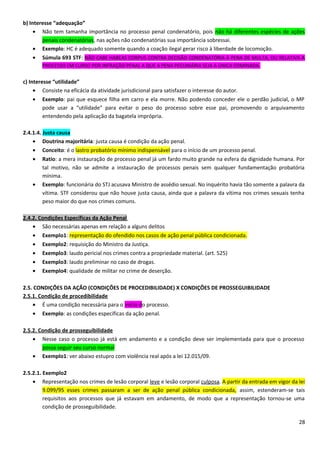 b) Interesse “adequação”
• Não tem tamanha importância no processo penal condenatório, pois não há diferentes espécies de ações
penais condenatórias, nas ações não condenatórias sua importância sobressai.
• Exemplo: HC é adequado somente quando a coação ilegal gerar risco à liberdade de locomoção.
• Súmula 693 STF: NÃO CABE HABEAS CORPUS CONTRA DECISÃO CONDENATÓRIA À PENA DE MULTA, OU RELATIVA A
PROCESSO EM CURSO POR INFRAÇÃO PENAL A QUE A PENA PECUNIÁRIA SEJA A ÚNICA COMINADA.
c) Interesse “utilidade”
• Consiste na eficácia da atividade jurisdicional para satisfazer o interesse do autor.
• Exemplo: pai que esquece filha em carro e ela morre. Não podendo conceder ele o perdão judicial, o MP
pode usar a “utilidade” para evitar o peso do processo sobre esse pai, promovendo o arquivamento
entendendo pela aplicação da bagatela imprópria.
2.4.1.4. Justa causa
• Doutrina majoritária: justa causa é condição da ação penal.
• Conceito: é o lastro probatório mínimo indispensável para o início de um processo penal.
• Ratio: a mera instauração de processo penal já um fardo muito grande na esfera da dignidade humana. Por
tal motivo, não se admite a instauração de processos penais sem qualquer fundamentação probatória
mínima.
• Exemplo: funcionária do STJ acusava Ministro de assédio sexual. No inquérito havia tão somente a palavra da
vítima. STF considerou que não houve justa causa, ainda que a palavra da vítima nos crimes sexuais tenha
peso maior do que nos crimes comuns.
2.4.2. Condições Específicas da Ação Penal
• São necessárias apenas em relação a alguns delitos
• Exemplo1: representação do ofendido nos casos de ação penal pública condicionada.
• Exemplo2: requisição do Ministro da Justiça.
• Exemplo3: laudo pericial nos crimes contra a propriedade material. (art. 525)
• Exemplo3: laudo preliminar no caso de drogas.
• Exemplo4: qualidade de militar no crime de deserção.
2.5. CONDIÇÕES DA AÇÃO (CONDIÇÕES DE PROCEDIBILIDADE) X CONDIÇÕES DE PROSSEGUIBILIDADE
2.5.1. Condição de procedibilidade
• É uma condição necessária para o início do processo.
• Exemplo: as condições específicas da ação penal.
2.5.2. Condição de prosseguibilidade
• Nesse caso o processo já está em andamento e a condição deve ser implementada para que o processo
possa seguir seu curso normal
• Exemplo1: ver abaixo estupro com violência real após a lei 12.015/09.
2.5.2.1. Exemplo2
• Representação nos crimes de lesão corporal leve e lesão corporal culposa. A partir da entrada em vigor da lei
9.099/95 esses crimes passaram a ser de ação penal pública condicionada, assim, estenderam-se tais
requisitos aos processos que já estavam em andamento, de modo que a representação tornou-se uma
condição de prosseguibilidade.
28
 