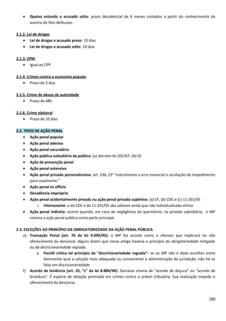 • Queixa estando o acusado solto: prazo decadencial de 6 meses contados a partir do conhecimento da
autoria do fato delituoso.
2.1.2. Lei de drogas
• Lei de drogas e acusado preso: 10 dias
• Lei de drogas e acusado solto: 10 dias
2.1.3. CPM
• Igual ao CPP
2.1.4. Crimes contra a economia popular
• Prazo de 2 dias
2.1.5. Crime de abuso de autoridade
• Prazo de 48h
2.1.6. Crime eleitoral
• Prazo de 10 dias
2.2. TIPOS DE AÇÃO PENAL
• Ação penal popular
• Ação penal adesiva
• Ação penal secundária
• Ação pública subsidiária da pública: (a) decreto-lei 201/67; (b) CE
• Ação de prevenção penal
• Ação penal extensiva
• Ação penal privada personalíssima: art. 236, CP “induzimento a erro essencial e ocultação de impedimento
para casamento.”
• Ação penal ex officio
• Decadência imprópria
• Ação penal acidentalmente privada ou ação penal privada supletiva: (a) CF, (b) CDC e (c) 11.101/05
o Interessante: a do CDC e da 11.101/05 são cabíveis ainda que não individualizada vítima
• Ação penal indireta: ocorre quando, em caso de negligência do querelante, na privada subsidiária, o MP
retoma a ação penal pública como parte principal.
2.3. EXCEÇÕES AO PRINCÍPIO DA OBRIGATORIEDADE DA AÇÃO PENAL PÚBLICA
e) Transação Penal (art. 76 da lei 9.099/95): o MP faz acordo como o ofensor que implicará no não
oferecimento da denúncia. Alguns dizem que nesse artigo haveria o princípio da obrigatoriedade mitigada
ou da discricionariedade regrada.
a. Pacelli critica tal princípio da “discricionariedade regrada”: se ao MP não é dado escolher entre
livremente qual a solução mais adequada ou conveniente à administração da jurisdição, não há se
falar em discricionariedade.
f) Acordo de leniência (art. 35, “c” da lei 8.884/94): Damásio chama de “acordo de doçura” ou “acordo de
brandura”. É espécie de delação premiada em crimes contra a ordem tributária. Sua realização impede o
oferecimento da denúncia.
280
 
