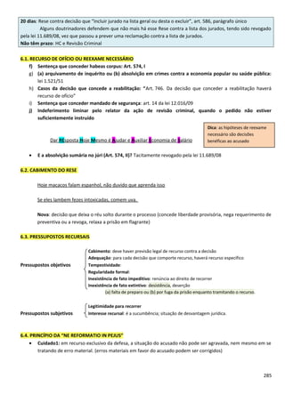 20 dias: Rese contra decisão que “incluir jurado na lista geral ou desta o excluir”, art. 586, parágrafo único
Alguns doutrinadores defendem que não mais há esse Rese contra a lista dos jurados, tendo sido revogado
pela lei 11.689/08, vez que passou a prever uma reclamação contra a lista de jurados.
Não têm prazo: HC e Revisão Criminal
6.1. RECURSO DE OFÍCIO OU REEXAME NECESSÁRIO
f) Sentença que conceder habeas corpus: Art. 574, I
g) (a) arquivamento de inquérito ou (b) absolvição em crimes contra a economia popular ou saúde pública:
lei 1.521/51
h) Casos da decisão que concede a reabilitação: “Art. 746. Da decisão que conceder a reabilitação haverá
recurso de ofício”
i) Sentença que conceder mandado de segurança: art. 14 da lei 12.016/09
j) Indeferimento liminar pelo relator da ação de revisão criminal, quando o pedido não estiver
suficientemente instruído
Dar REsposta Hoje Mesmo é Ajudar e Auxiliar Economia de Salário
• E a absolvição sumária no júri (Art. 574, II)? Tacitamente revogado pela lei 11.689/08
6.2. CABIMENTO DO RESE
Hoje macacos falam espanhol, não duvido que aprenda isso
Se eles lambem fezes intoxicadas, comem uva.
Nova: decisão que deixa o réu solto durante o processo (concede liberdade provisória, nega requerimento de
preventiva ou a revoga, relaxa a prisão em flagrante)
6.3. PRESSUPOSTOS RECURSAIS
Cabimento: deve haver previsão legal de recurso contra a decisão
Adequação: para cada decisão que comporte recurso, haverá recurso específico
Pressupostos objetivos Tempestividade:
Regularidade formal:
Inexistência de fato impeditivo: renúncia ao direito de recorrer
Inexistência de fato extintivo: desistência, deserção
(a) falta de preparo ou (b) por fuga da prisão enquanto tramitando o recurso.
Legitimidade para recorrer
Pressupostos subjetivos Interesse recursal: é a sucumbência; situação de desvantagem jurídica.
6.4. PRINCÍPIO DA “NE REFORMATIO IN PEJUS”
• Cuidado1: em recurso exclusivo da defesa, a situação do acusado não pode ser agravada, nem mesmo em se
tratando de erro material. (erros materiais em favor do acusado podem ser corrigidos)
285
Dica: as hipóteses de reexame
necessário são decisões
benéficas ao acusado
 