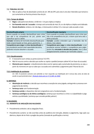 7.2. TRIBUNAL DO JÚRI
• Não se aplica a fase de absolvição sumária do art. 395 do CPP, pois esta é uma das 4 decisões que tomará o
juiz sumariante ao final da primeira fase do júri.
7.2.1. Tempo de debate
• Regra: cada parte terá direito a 1h30 min + 1h para réplica e tréplica
• Em havendo mais de 1 acusado: o tempo será acrescido de mais 1h; e o da réplica e tréplica será dobrado.
• Renato Brasileiro: embora a lei não diga, o interessante é atribuir 1h a mais por cada acusado a mais
Desclassificação própria Desclassificação imprópria
Ocorre quando os jurados desclassificam para crime
que não é da competência do júri, porém sem
especificar qual é o delito
Corre quando os jurados desclassificam para crime que
não é da competência do júri, e dizem qual teria sido o
delito praticado
Exemplo: tentativa de homicídio desclassificada para
lesão corporal (pode ser leve, grave, gravíssima...)
Exemplo: jurados entendem que o homicídio não foi
doloso, mas culposo
Competência para julgar o crime desclassificado: o
juiz presidente assume total capacidade decisória,
podendo inclusive absolver o acusado.
Competência para julgar o crime desclassificado: o juiz
presidente assume também a competência para julgar,
porém fica vinculado à decisão dos jurados, isto é, deve
obrigatoriamente condenar por homicídio culposo
7.2.2. Desaforamento
• É necessário ouvir ambas as partes (súmula 712 STF)
• Não há recurso contra a decisão que acolhe ou rejeita o pedido (sempre cabível HC em favor do acusado)
• Momento para requerer: o desaforamento deve ocorrer apenas após a preclusão da pronúncia, ou seja, a
partir do momento em que se sabe que o acusado será submetido a julgamento pelo Tribunal do Júri.
7.2.3. Habilitação do assistente
Art. 430. O assistente somente será admitido se tiver requerido sua habilitação até 5 (cinco) dias antes da data da
sessão na qual pretenda atuar. (Redação dada pela Lei nº 11.689, de 2008)
8. SENTENÇA
• Absolvição de instância: a decisão que reconhece a exceção de coisa julgada, extinguindo o processo sem
julgamento do mérito.
• Sentença vazia: sem fundamentação
• Sentença suicida: o dispositivo não tem congruência com a fundamentação.
• Sentença autofágica ou de efeitos autofágicos: sentença que reconhece o crime e a culpabilidade e julga
extinta a punibilidade. (sentença que concede perdão judicial.)
9. NULIDADES
9.1. MOMENTO DE ARGUIÇÃO DAS NULIDADES
 Procedimento ordinário: até as alegações finais.
 Procedimento sumário: se não ocorridas antes da audiência de instrução, debates e julgamento, logo após sua
abertura, depois de ter feito o pregão das partes (tomada de qualificações a termo).
288
 