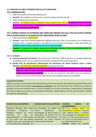 2.6. CONDIÇÃO DA AÇÃO X CONDIÇÃO OBJETIVA DE PUNIBILIDADE
2.6.1. Condições da ação
• Estão relacionadas ao direito processual penal,
• Conceito: são condições necessárias para o exercício regular do direito de ação.
• Podem ser genéricas ou específicas.
• Ausência: sua ausência causa a rejeição da peça acusatória (art. 395, II) ou segundo Pacelli, se ausente
durante o processo haverá a possibilidade de aplicação subsidiária do art. 267, VI, CPC, isto é, extinção
processo sem julgamento do mérito.
2.6.2. Condições objetivas de punibilidade (algo exigido pelo legislador para que o fato seja punível, localizada
entre o preceito primário e o secundário do tipo, independendo de dolo ou culpa)
• Estão relacionadas ao direito penal
• Conceito: cuida-se de condição exigida pelo legislador para que o fato se torne punível. Essa condição está
localizada entre o preceito primário e secundário da norma penal incriminadora, sendo denominada de
condição objetiva, porque independe do dolo ou da culpa do agente.
• Ausência: a ausência de condição objetiva de punibilidade impedirá o início da persecução penal. Se
verificada ao final do processo haverá uma decisão de mérito.
2.6.2.1. Exemplos
a) Sentença declaratória da falência: por conta da lei 11.101/05 (art. 180) ela passou a ser condição objetiva de
punibilidade, assim, sem seu implemento não pode o estado dar início à persecução penal
b) Decisão final do procedimento administrativo de lançamento nos crimes materiais contra a ordem
tributária: de acordo com a doutrina majoritária, pois para o STF não é.
a. LFG e STF: entendem ser elementar do crime. Vide súmula vinculante 24: NÃO SE TIPIFICA CRIME
MATERIAL CONTRA A ORDEM TRIBUTÁRIA, PREVISTO NO ART. 1º, INCISOS I A IV, DA LEI Nº 8.137/90, ANTES DO
LANÇAMENTO DEFINITIVO DO TRIBUTO. Ora, se antes do lançamento não tipifica, antes do lançamento
sequer há crime, para que seja analisada a presença de condição objetiva da punibilidade.
Atenção STF HC 95443
Julgou ser possível a instauração do inquérito policial antes do encerramento do procedimento administrativo-fiscal
quando se mostrar imprescindível para viabilizar a fiscalização (mas vale lembrar que isso é diferente de começar o
processo). No caso em concreto houve a recusa da empresa em fornecer documentos indispensáveis à fiscalização
da Fazenda estadual, daí que houve a necessidade de formalizar inquérito policial a fim de instrumentalizar o pedido
de quebra do sigilo bancário.
Condição de processabilidade Condição objetiva de punibilidade Condição objetiva de
prosseguibilidade
Denúncia oferecida PGR contra
denunciado Presidente da
República (somente por crimes
funcionais ele pode ser
responsabilizado) é encaminhada
ao STF, porém este não poderá
recebê-la salvo por autorização de
2/3 da Câmara dos Deputados. Da
(a) decretação da quebra nos
crimes falimentares ou
homologação do plano judicial ou
extrajudicial, (b) Decisão final do
procedimento administrativo de
lançamento nos crimes materiais
contra a ordem tributária:
(a) É a resposta escrita no
procedimento ordinário e sumário
(sem resposta escrita o processo
não prossegue). (b) alegações finais
(salvo na 1ª fase do procedimento do
júri em que sua apresentação sucinta é
considerada tática defensiva)
Exemplo: Citação para resposta
29
 