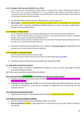 3.1.3.1. Exemplo 1 (LFG): decreto-lei 201/67, no art. 2º, §2º
Art. 2º O processo dos crimes definidos no artigo anterior é o comum do juízo singular, estabelecido pelo Código de
Processo Penal, com as seguintes modificações: § 2º Se as providências para a abertura do inquérito policial ou
instauração da ação penal não forem atendidas pela autoridade policial ou pelo Ministério Público estadual, poderão
ser requeridas ao Procurador-Geral da República.
• Se o Ministério Público Estadual não agir, o PGR poderá ser provocado para atuar.
• Não-recepção: a maioria da doutrina entende que tal dispositivo não foi recepcionado pela Constituição,
pois atenta contra a autonomia dos Ministérios Públicos Estaduais. O correto é solucionar o conflito dentro
da própria estrutura do MP estadual.
3.1.3.2 Exemplo 2: Código eleitoral
Art. 357. Verificada a infração penal, o Ministério Público oferecerá a denúncia dentro do prazo de 10 (dez) dias.
§ 3º Se o órgão do Ministério Público não oferecer a denúncia no prazo legal representará contra êle a autoridade
judiciária, sem prejuízo da apuração da responsabilidade penal.
§ 4º Ocorrendo a hipótese prevista no parágrafo anterior o juiz solicitará ao Procurador Regional a designação de outro
promotor, que, no mesmo prazo, oferecerá a denúncia.
• Se promotor eleitoral não agir quando deve, o juiz solicitará ao Procurador Regional a designação de outro
promotor, que, no mesmo prazo, oferecerá a denúncia.
3.1.3.3. Exemplo 3: Constituição Federal
Art. 109. Aos juízes federais compete processar e julgar:
V-A as causas relativas a direitos humanos a que se refere o § 5º deste artigo; (EC nº 45, de 2004)
• É o famoso Incidente de Deslocamento de Competência, criado pela EC 45/04.
3.2. AÇÃO PENAL DE INICIATIVA PRIVADA
• O estado outorga ao ofendido a possibilidade de ingressar em juízo nos crimes que atingem interesse
essencialmente próprio da vítima.
Obs: lembrar que é uma forma de legitimidade extraordinária.
3.2.1. Ação penal privada personalíssima (não confundir com ação penal privada exclusiva)
• A queixa só pode ser oferecida pelo próprio ofendido, não sendo cabível a sucessão processual (ainda que
com a morte do titular).
• Se ele morrer, não se aplica o art. 31, CPP: há um único caso de ação penal privada personalíssima, qual seja
o art. 236, CP “induzimento a erro essencial e ocultação de impedimento para casamento que não seja
casamento anterior.”
3.2.2. Ação penal exclusivamente privada
• É ação penal que só pode ser oferecida pelo próprio ofendido, mas que admite sucessão processual.
3.2.3. Ação penal privada subsidiária da pública
• Somente é cabível diante da inércia do Ministério Público. (art. 29 CPP).
• Prazo de decadencial: 6 meses a contar depois de ter se encerrado o prazo para o M.P. oferecer a denúncia.
(art. 38 CPP).
31
 
