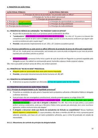 4. PRINCÍPIOS DA AÇÃO PENAL
AÇÃO PENAL PÚBLICA AÇÃO PENAL PRIVADA
1. Princípio da inércia da Jurisdição: “ne procedat iudex ex officio”
2. Princípio do “ne bis in idem” processual
3. Princípio da intranscendência
4. Princípio da obrigatoriedade 4. Princípio da oportunidade ou conveniência
5. Princípio da indisponibilidade 5. Princípio da disponibilidade
6. Princípio da divisibilidade??? 6. Princípio da indivisibilidade
4.1. PRINCÍPIO DA INÉRCIA DA JURISDIÇÃO: “NE PROCEDAT IUDEX EX OFFICIO”
• Ao juiz não se permite dar início a um processo penal condenatório de ofício
• “condenatório”: nada impede a concessão de ordem de HC de ofício. “Art. 654, § 2o
Os juízes e os tribunais têm
competência para expedir de ofício ordem de habeas corpus, quando no curso de processo verificarem que alguém sofre
ou está na iminência de sofrer coação ilegal.”
• Previsão: está previsto implicitamente no art. 129, I, CF. (sistema acusatório penal)
4.1.1. Processo judicialiforme ou ação penal ex officio (diferente da produção de prova de oficio pelo magistrado)
CPP, art. 26. A ação penal, nas contravenções, será iniciada com o auto de prisão em flagrante ou por meio de portaria
expedida pela autoridade judiciária ou policial.
• Não-recepcionado: o processo tinha início a partir de auto de prisão em flagrante ou portaria expedida pelo
delegado ou juiz. Era cabível na contravenção penal, homicídio culposo e lesão corporal culposa.
Obs: mas o juiz poder produzir prova de ofício, isso ainda é possível.
4.2. PRINCÍPIO DO “NE BIS IN IDEM” PROCESSUAL
• Ninguém pode ser processado duas vezes pela mesma imputação.
• Previsão: convenção interamericana de direito humanos art. 80, §4º.
4.3. PRINCÍPIO DA INTRANSCENDÊNCIA
• A denúncia ou queixa só podem ser oferecidas em face do suposto autor do fato delituoso.
4.4. PRINCÍPIOS EXCLUSIVOS DA AÇÃO PENAL PÚBLICA
4.4.1. Princípio da obrigatoriedade ou da “legalidade processual”
• Presentes as condições da ação penal e havendo lastro probatório suficiente o Ministério Público é obrigado
a oferecer denúncia.
• Esse princípio não tem envergadura constitucional, estando presente apenas no artigo 24 do CPP.
• Cuidado: a obrigatoriedade é de iniciar a persecução penal. O MP tem plena liberdade para pedir a
absolvição do acusado (e o juiz não é obrigado a absolver) “Art. 385. Nos crimes de ação pública, o juiz poderá
proferir sentença condenatória, ainda que o Ministério Público tenha opinado pela absolvição, bem como reconhecer
agravantes, embora nenhuma tenha sido alegada.”
• É obrigado a denunciar ainda que diante de excludentes de ilicitude ou culpabilidade? Nessas hipóteses
deverá requerer o arquivamento. É o que prevalece; não deve o membro do MP dar início a processo penal
sabendo antemão, com base em um lastro probatório suficiente, que o crime foi praticado em estado de
necessidade.
4.4.1.1. Mecanismos de controle do princípio da obrigatoriedade
32
 