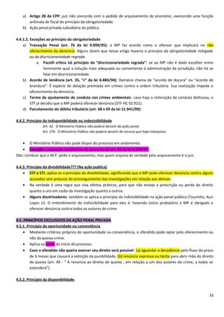 a) Artigo 28 do CPP: juiz não concorda com o pedido de arquivamento do promotor, exercendo uma função
anômala de fiscal do princípio da obrigatoriedade.
b) Ação penal privada subsidiária da pública.
4.4.1.2. Exceções ao princípio da obrigatoriedade
a) Transação Penal (art. 76 da lei 9.099/95): o MP faz acordo como o ofensor que implicará no não
oferecimento da denúncia. Alguns dizem que nesse artigo haveria o princípio da obrigatoriedade mitigada
ou da discricionariedade regrada.
a. Pacelli critica tal princípio da “discricionariedade regrada”: se ao MP não é dado escolher entre
livremente qual a solução mais adequada ou conveniente à administração da jurisdição, não há se
falar em discricionariedade.
b) Acordo de leniência (art. 35, “c” da lei 8.884/94): Damásio chama de “acordo de doçura” ou “acordo de
brandura”. É espécie de delação premiada em crimes contra a ordem tributária. Sua realização impede o
oferecimento da denúncia.
c) Termo de ajustamento de conduta nos crimes ambientais: caso haja a reiteração da conduta delituosa, o
STF já decidiu que o MP poderá oferecer denúncia (STF HC 92.921).
d) Parcelamento do débito tributário (art. 68 e 69 da lei 11.941/09):
4.4.2. Princípio da indisponibilidade ou indesistibilidade
Art. 42. O Ministério Público não poderá desistir da ação penal.
Art. 576. O Ministério Público não poderá desistir de recurso que haja interposto.
• O Ministério Público não pode dispor do processo em andamento.
• Exceção: suspensão condicional do processo do art. 89 da lei 9.099/95.
Obs: Lembrar que o M.P. pede o arquivamento, mas quem arquiva de verdade pelo arquivamento é o juiz.
4.4.3. Princípio da divisibilidade??? (Na ação publica)
• STF e STJ: aplica-se o princípio da divisibilidade, significando que o MP pode oferecer denúncia contra alguns
acusados sem prejuízo do prosseguimento das investigações em relação aos demais.
• Na verdade é uma regra que visa efeitos práticos, para que não enseje a prescrição ou perda do direito
quanto a uns em razão da investigação quanto a outros.
• Alguns doutrinadores: também se aplica o princípio da indivisibilidade na ação penal pública (Tourinho, Auri
Lopes Jr). O entendimento da indivisibilidade para eles é: havendo lastro probatório o MP é obrigado a
oferecer denúncia contra todos os autores do crime
4.5. PRINCÍPIOS EXCLUSIVOS DA AÇÃO PENAL PRIVADA
4.5.1. Princípio da oportunidade ou conveniência
• Mediante critérios próprios de oportunidade ou conveniência, o ofendido pode optar pelo oferecimento ou
não da queixa-crime.
• Aplica-se antes do início do processo.
• Caso o ofendido não queira exercer seu direito será possível: (a) aguardar a decadência pelo fluxo do prazo
de 6 meses que causará a extinção da punibilidade; (b) renúncia expressa ou tácita para abrir mão do direito
de queixa (art. 49 - “ A renúncia ao direito de queixa , em relação a um dos autores do crime, a todos se
estenderá”).
4.5.2. Princípio da disponibilidade
33
 