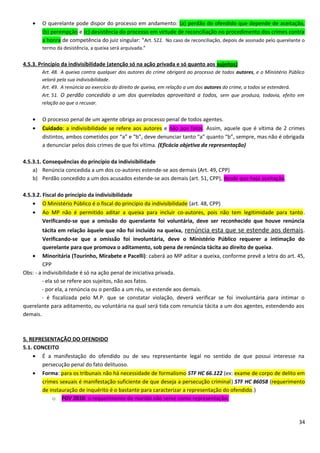 • O querelante pode dispor do processo em andamento: (a) perdão do ofendido que depende de aceitação,
(b) perempção e (c) desistência do processo em virtude de reconciliação no procedimento dos crimes contra
a honra de competência do juiz singular: “Art. 522. No caso de reconciliação, depois de assinado pelo querelante o
termo da desistência, a queixa será arquivada.”
4.5.3. Princípio da indivisibilidade (atenção só na ação privada e só quanto aos sujeitos)
Art. 48. A queixa contra qualquer dos autores do crime obrigará ao processo de todos autores, e o Ministério Público
velará pela sua indivisibilidade.
Art. 49. A renúncia ao exercício do direito de queixa, em relação a um dos autores do crime, a todos se estenderá.
Art. 51. O perdão concedido a um dos querelados aproveitará a todos, sem que produza, todavia, efeito em
relação ao que o recusar.
• O processo penal de um agente obriga ao processo penal de todos agentes.
• Cuidado: a indivisibilidade se refere aos autores e não aos fatos. Assim, aquele que é vítima de 2 crimes
distintos, ambos cometidos por “a” e “b”, deve denunciar tanto “a” quanto “b”, sempre, mas não é obrigada
a denunciar pelos dois crimes de que foi vítima. (Eficácia objetiva da representação)
4.5.3.1. Consequências do princípio da indivisibilidade
a) Renúncia concedida a um dos co-autores estende-se aos demais (Art. 49, CPP)
b) Perdão concedido a um dos acusados estende-se aos demais (art. 51, CPP), desde que haja aceitação.
4.5.3.2. Fiscal do princípio da indivisibilidade
• O Ministério Público é o fiscal do princípio da indivisibilidade (art. 48, CPP)
• Ao MP não é permitido aditar a queixa para incluir co-autores, pois não tem legitimidade para tanto.
Verificando-se que a omissão do querelante foi voluntária, deve ser reconhecido que houve renúncia
tácita em relação àquele que não foi incluído na queixa, renúncia esta que se estende aos demais.
Verificando-se que a omissão foi involuntária, deve o Ministério Público requerer a intimação do
querelante para que promova o aditamento, sob pena de renúncia tácita ao direito de queixa.
• Minoritária (Tourinho, Mirabete e Pacelli): caberá ao MP aditar a queixa, conforme prevê a letra do art. 45,
CPP
Obs: - a indivisibilidade é só na ação penal de iniciativa privada.
- ela só se refere aos sujeitos, não aos fatos.
- por ela, a renúncia ou o perdão a um réu, se estende aos demais.
- é fiscalizada pelo M.P. que se constatar violação, deverá verificar se foi involuntária para intimar o
querelante para aditamento, ou voluntária na qual será tida com renuncia tácita a um dos agentes, estendendo aos
demais.
5. REPRESENTAÇÃO DO OFENDIDO
5.1. CONCEITO
• É a manifestação do ofendido ou de seu representante legal no sentido de que possui interesse na
persecução penal do fato delituoso.
• Forma: para os tribunais não há necessidade de formalismo STF HC 66.122 (ex: exame de corpo de delito em
crimes sexuais é manifestação suficiente de que deseja a persecução criminal) STF HC 86058 (requerimento
de instauração de inquérito é o bastante para caracterizar a representação do ofendido.)
o FGV 2010: o requerimento do marido não serve como representação.
34
 